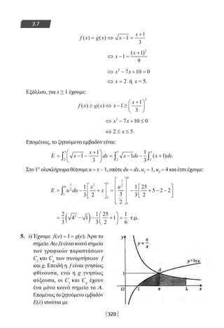 320
3.7
f x g x x
x
( ) ( )= ⇔ − =
+
1
1
3
⇔ − =
+
x
x
1
1
9
2
( )
⇔ − + =x x2
7 10 0
⇔ =x 2 ή x = 5.
Εξάλλου, για x ≥ 1 έχουμε:
f x g x x
x
( ) ( )≥ ⇔ − ≥
+




1
1
3
2
⇔ − + ≤x x2
7 10 0
⇔ ≤ ≤2 5x .
Επομένως, το ζητούμενο εμβαδόν είναι:
Ε = − −
+




 = − − +∫ ∫ ∫x
x
dx x dx x dx1
1
3
1
1
3
1
2
5
2
5
2
5
( ) .
Στο 1° ολοκλήρωμα θέτουμε u = x – 1, οπότε du = dx, u1 = 1, u2 = 4 και έτσι έχουμε:
Ε = − +





 =










− + − −


∫ u du
x
x
u1
2
1
4
2
2
5
3
2
1
4
1
3 2 3
2
1
3
25
2
5 2 2



= −( )− +





 =
2
3
4 1
1
3
25
2
1
1
6
3
τ.μ.
5. i) Έχουμε f(e) = l = g(e). Άρα το
σημείο A(e,l) είναι κοινό σημείο
των γραφικών παραστάσεων
Cf
και Cg
των συναρτήσεων f
και g. Επειδή η f είναι γνησίως
φθίνουσα, ενώ η g γνησίως
αύξουσα, οι Cf
και Cg
έχουν
ένα μόνο κοινό σημείο το Α.
Επομένως το ζητούμενο εμβαδόν
Ε(λ) ισούται με
22-0182-02.indb 320 26/11/2013 4:21:43 μμ
 