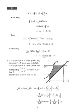 321
3.7
Ε ( ) ln .λ
λ
= +∫ ∫xdx
e
x
dx
e
e1
Είναι όμως
ln ( ) lnxdx x xdx
e e
1 1∫ ∫= ′
= − ∫[ ln ]x x dxe
e
1 1
= − − =e e eln ( ) .1 1
Άρα
Ε ( ) ln [ln ]λ
λ
λ
= + = +∫ ∫xdx
e
x
dx e x
e
e e1
1
= + − = + −1 1 1e e e eln ln (ln ).λ λ
ii) Επομένως,
lim ( ) lim [ (ln )]
λ λ
λ λ
→+∞ →+∞
= + −Ε 1 1e
= − + = +∞
→+∞
( ) lim (ln ) .1 e e
λ
λ
6. Η τετμημένη του Α είναι η λύση της
εξίσωσης 3
x
= 3, που είναι ο αριθμός 1.
Η τετμημένη του Β είναι η λύση του
συστήματος
y x
y
=
=


 3
, που είναι ο αρι-
θμός 3.
Το ζητούμενο εμβαδόν είναι ίσο με:
( ) ( )3 3 3
2
3
20
1
1
3
0
1
2
0
1 2
1
3
x x
x dx x dx dx
x
x
x
− + − = −





 + −





∫ ∫ ∫
= − + − − +






1
3
3
1
2
9
9
2
3
1
2
0
1
ln
[ ]x
= − + − = +
1
3
3 1 6
9
2
2
3
3
2ln
[ ]
ln
τ.μ.
22-0182-02.indb 321 26/11/2013 4:21:48 μμ
 