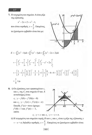 322
3.7
7. Η τετμημένη του σημείου Α είναι ρίζα
της εξίσωσης
x x x2 2
2 2 1− + = − ,
που είναι ο αριθμός x =
3
2
. Επομένως,
το ζητούμενο εμβαδόν είναι ίσο με:
Ε = − − + − + − +∫ ∫ ∫( ) ( ) ( )x dx x dx x x dx2
0
1
2
1
3
2 2
3
2
2
1 1 2 2
= − −





 + −





 + − +






x
x
x
x
x
x x
3
0
1 3
1
3
2 3
2
3
2
2
3 3 3
2
= − −





 +





 − − +








+ − + −






1
3
1
1
3
3
2
3
2
1
3
1
8
3
4 4
1
3
3
2
3 33 2
3
2
2
3
2
+





 −














=
7
4
τ.μ.
8. i) Οι εξισώσεις των εφαπτομένων ε1
και ε2
της Cf
στα σημεία Ο και Α
αντιστοίχως είναι:
ε1 0 0 0: ( ) ( )( )y f f x− = ′ −
και ε π π π2 : ( ) ( )( )y f f x− = ′ −
Επειδή f′(x) = συνx έχουμε:
f′(0) = 1 και f′(π) = – 1,
οπότε
ε1 : y x= και ε π2 : .y x= − +
ii) Η τετμημένη του σημείου τομής Β των ε1
και ε2
είναι η ρίζα της εξίσωσης x
= – x + π, δηλαδή ο αριθμός x =
π
2
. Επομένως το ζητούμενο εμβαδόν είναι:
22-0182-02.indb 322 26/11/2013 4:21:52 μμ
 