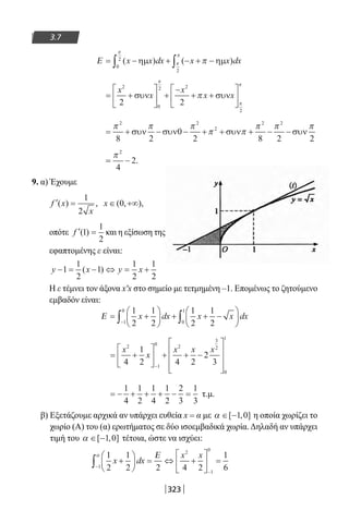 323
3.7
Ε = − + − + −∫ ∫( ) ( )x x dx x x dxηµ ηµ
0
2
2
π
π
π
π
= +





 +
−
+ +






x
x
x
x x
2
0
2 2
2
2 2
συν συν
π
π
π
π
= + − − + + + − −
π π π
π π
π π π2 2
2
2 2
8 2
0
2 8 2 2
συν συν συν συν
= −
π 2
4
2.
9. α) Έχουμε
′ =f x
x
( ) ,
1
2
x ∈ +∞( , ),0
οπότε ′ =f ( )1
1
2
και η εξίσωση της
εφαπτομένης ε είναι:
y x y x− = − ⇔ = +1
1
2
1
1
2
1
2
( )
Η ε τέμνει τον άξονα x′x στο σημείο με τετμημένη –1. Επομένως το ζητούμενο
εμβαδόν είναι:
Ε = +





 + + −





−∫ ∫
1
2
1
2
1
2
1
21
0
0
1
x dx x x dx
= +





 + + −









−
x
x
x x x2
1
0 2
3
2
0
1
4
1
2 4 2
2
3
= − + + + − =
1
4
1
2
1
4
1
2
2
3
1
3
τ.μ.
β) Εξετάζουμε αρχικά αν υπάρχει ευθεία x = α με α ∈ −[ , ]1 0 η οποία χωρίζει το
χωρίο (Α) του (α) ερωτήματος σε δύο ισοεμβαδικά χωρία. Δηλαδή αν υπάρχει
τιμή του α ∈ −[ , ]1 0 τέτοια, ώστε να ισχύει:
1
2
1
2 2 4 2
1
61
2
1
0
x dx
x x
+





 = ⇔ +





 =
−
−
∫
α Ε
22-0182-02.indb 323 26/11/2013 4:21:58 μμ
 