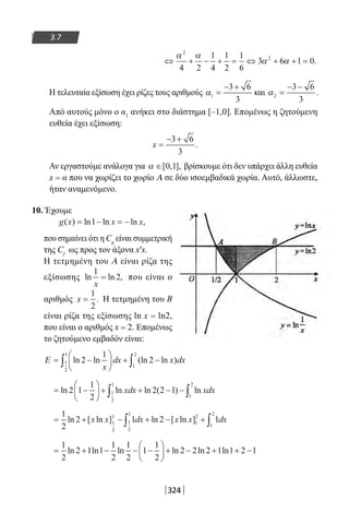 324
3.7
⇔ + − + = ⇔ + + =
α α
α α
2
2
4 2
1
4
1
2
1
6
3 6 1 0.
Η τελευταία εξίσωση έχει ρίζες τους αριθμούς α1
3 6
3
=
− +
και α2
3 6
3
=
− −
.
Από αυτούς μόνο ο α1
ανήκει στο διάστημα [–1,0]. Επομένως η ζητούμενη
ευθεία έχει εξίσωση:
x =
− +3 6
3
.
Αν εργαστούμε ανάλογα για α ∈[ , ],0 1 βρίσκουμε ότι δεν υπάρχει άλλη ευθεία
x = α που να χωρίζει το χωρίο Α σε δύο ισοεμβαδικά χωρία. Αυτό, άλλωστε,
ήταν αναμενόμενο.
10. Έχουμε
g x x x( ) ln ln ln ,= − = −1
που σημαίνει ότι η Cg
είναι συμμετρική
της Cf
ως προς τον άξονα x′x.
Η τετμημένη του Α είναι ρίζα της
εξίσωσης ln ln ,
1
2
x
= που είναι ο
αριθμός x =
1
2
. Η τετμημένη του Β
είναι ρίζα της εξίσωσης ln x = ln2,
που είναι ο αριθμός x = 2. Επομένως
το ζητούμενο εμβαδόν είναι:
Ε = −





 + −∫ ∫ln ln (ln ln )2
1
21
2
1
1
2
x
dx x dx
= −





 + + − −∫ ∫ln ln ln ( ) ln2 1
1
2
2 2 11
2
1
1
2
xdx xdx
= + − + − +∫ ∫
1
2
2 1 2 11
2
1
1
2
1
1
2
1
2
ln [ ln ] ln [ ln ]x x dx x x dx
= + − − −





 + − + + −
1
2
2 1 1
1
2
1
2
1
1
2
2 2 2 1 1 2 1ln ln ln ln ln ln
22-0182-02.indb 324 26/11/2013 4:22:02 μμ
 