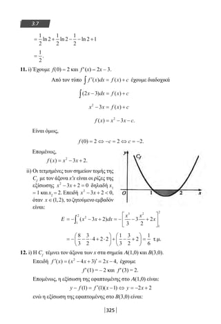 325
3.7
= + − − +
1
2
2
1
2
2
1
2
2 1ln ln ln
=
1
2
.
11. i) Έχουμε f(0) = 2 και f′(x) = 2x – 3.
Από τον τύπο ′ = +∫ f x dx f x c( ) ( ) έχουμε διαδοχικά
( ) ( )2 3x dx f x c− = +∫
x x f x c2
3− = +( )
f x x x c( ) .= − −2
3
Είναι όμως,
f c c( ) .0 2 2 2= ⇔ − = ⇔ = −
Επομένως,
f x x x( ) .= − +2
3 2
ii) Οι τετμημένες των σημείων τομής της
Cf
με τον άξονα x′x είναι οι ρίζες της
εξίσωσης x x2
3 2 0− + = δηλαδή x1
= 1 και x2 = 2. Επειδή x x2
3 2 0− +  ,
όταν x ∈( , ),1 2 το ζητούμενο εμβαδόν
είναι:
Ε = − − + = − − +





∫ ( )x x dx
x x
x2
1
2
3 2
1
2
3 2
3
3
2
2
= − − ⋅ + ⋅





 + − +





 =
8
3
3
2
4 2 2
1
3
3
2
2
1
6
τ.μ.
12. i) Η Cf
τέμνει τον άξονα των x στα σημεία Α(1,0) και Β(3,0).
Επειδή ′ = − + ′ = −f x x x x( ) ( ) ,2
4 3 2 4 έχουμε
f′(1) = – 2 και f′(3) = 2.
Επομένως, η εξίσωση της εφαπτομένης στο Α(1,0) είναι:
y f f x y x− = ′ − ⇔ = − +( ) ( )( )1 1 1 2 2
ενώ η εξίσωση της εφαπτομένης στο Β(3,0) είναι:
22-0182-02.indb 325 26/11/2013 4:22:07 μμ
 