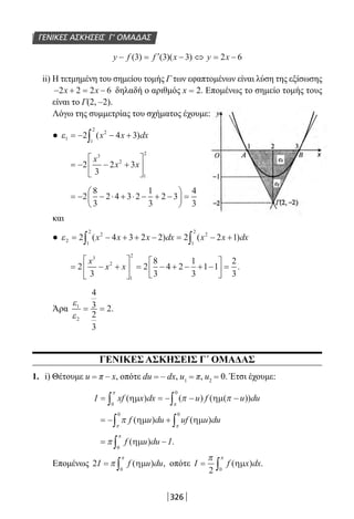 326
ΓΕΝΙΚΕΣ ΑΣΚΗΣΕΙΣ Γ’ ΟΜΑΔΑΣ
y f f x y x− = ′ − ⇔ = −( ) ( )( )3 3 3 2 6
ii) Η τετμημένη του σημείου τομής Γ των εφαπτομένων είναι λύση της εξίσωσης
− + = −2 2 2 6x x δηλαδή ο αριθμός x = 2. Επομένως το σημείο τομής τους
είναι το Γ(2, –2).
Λόγω της συμμετρίας του σχήματος έχουμε:
● ε1
2
1
2
2 4 3= − − +∫ ( )x x dx
= − − +





2
3
2 3
3
2
1
2
x
x x
= − − ⋅ + ⋅ − + −





 =2
8
3
2 4 3 2
1
3
2 3
4
3
και
● ε2
2
1
2
2
1
2
2 4 3 2 2 2 2 1= − + + − = − +∫ ∫( ) ( )x x x dx x x dx
= − +





 = − + − + −





 =2
3
2
8
3
4 2
1
3
1 1
2
3
3
2
1
2
x
x x .
Άρα
ε
ε
1
2
4
3
2
3
2= = .
ΓΕΝΙΚΕΣ ΑΣΚΗΣΕΙΣ Γ΄ ΟΜΑΔΑΣ
1. i) Θέτουμε u = π – x, οπότε du = – dx, u1 = π, u2 = 0. Έτσι έχουμε:
I xf x dx u f u du= = − − −∫ ∫( ) ( ) ( ( ))ηµ ηµ
0
0π
π
π π
= − +∫ ∫π
π π
f u du uf u du( ) ( )ηµ ηµ
0 0
= −∫π
π
f u du I( ) .ηµ
0
Επομένως 2
0
I f u du= ∫π
π
( ) ,ηµ οπότε I f x dx= ∫
π π
2 0
( ) .ηµ
22-0182-02.indb 326 26/11/2013 4:22:12 μμ
 