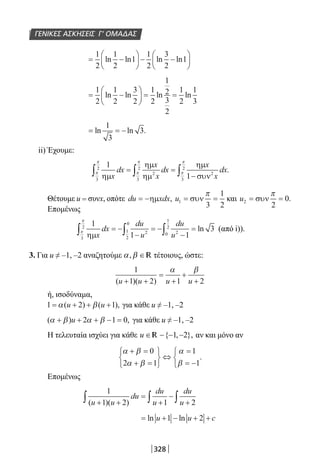 328
ΓΕΝΙΚΕΣ ΑΣΚΗΣΕΙΣ Γ’ ΟΜΑΔΑΣ
= −





 − −






1
2
1
2
1
1
2
3
2
1ln ln ln ln
= −





 = =
1
2
1
2
3
2
1
2
1
2
3
2
1
2
1
3
ln ln ln ln
= = −ln ln .
1
3
3
ii) Έχουμε:
1
13
2
2
3
2
2
3
2
ηµ
ηµ
ηµ
ηµ
συνx
dx
x
x
dx
x
x
dxπ
π
π
π
π
π
∫ ∫ ∫= =
−
.
Θέτουμε u = συνx, οπότε du xdx= −ηµ , u1
3
1
2
= =συν
π
και u2
2
0= =συν
π
.
Επομένως
1
1 1
3
3
2
21
2
0
20
1
2
ηµx
dx
du
u
du
u
π
π
∫ ∫ ∫= −
−
= −
−
= ln (από i)).
3. Για u ≠ –1, –2 αναζητούμε α β, ∈R τέτοιους, ώστε:
1
1 2 1 2( )( )u u u u+ +
=
+
+
+
α β
ή, ισοδύναμα,
1 2 1= + + +α β( ) ( ),u u για κάθε u ≠ –1, –2
( ) ,α β α β+ + + − =u 2 1 0 για κάθε u ≠ –1, –2
Η τελευταία ισχύει για κάθε u ∈ − − −{ , },1 2R αν και μόνο αν
α β
α β
α
β
+ =
+ =






⇔
=
= −



0
2 1
1
1
.
Επομένως
1
1 2 1 2( )( )u u
du
du
u
du
u+ +
=
+
−
+∫ ∫ ∫
= + − + +ln lnu u c1 2
22-0182-02.indb 328 26/11/2013 4:22:24 μμ
 