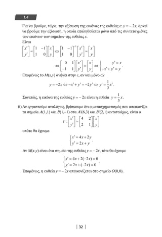 32
1.4
Για να βρούμε, τώρα, την εξίσωση της εικόνας της ευθείας ε: y = – 2x, αρκεί
να βρούμε την εξίσωση, η οποία επαληθεύεται μόνο από τις συντεταγμένες
των εικόνων των σημείων της ευθείας ε.
Είναι
′
′





 =
−










 ⇔
−





′
′





 =

−
x
y
x
y
x
y
x
y
1 1
1 0
1 1
1 0
1





⇔
−






′
′





 =





 ⇔
′ =
− ′+ ′ =



0 1
1 1
x
y
x
y
y x
x y y
.
Επομένως το M(x,y) ανήκει στην ε, αν και μόνο αν
y x x y y y x= − ⇔ − ′+ ′ = − ′ ⇔ ′ = ′2 2
1
3
.
Συνεπώς, η εικόνα της ευθείας y = – 2x είναι η ευθεία y x=
1
3
.
ii) Αν εργαστούμε αναλόγως, βρίσκουμε ότι ο μετασχηματισμός που απεικονίζει
τα σημεία Α(1,1) και Β(1,–1) στα Α′(6,3) και Β′(2,1) αντιστοίχως, είναι ο
Τ :
′
′





 =












x
y
x
y
4 2
2 1
οπότε θα έχουμε
′ = +
′ = +



x x y
y x y
4 2
2
.
Αν M(x,y) είναι ένα σημείο της ευθείας y = – 2x, τότε θα έχουμε
′ = + − =
′ = + − =



x x x
y x x
4 2 2 0
2 2 0
( )
( )
.
Επομένως, η ευθεία y = – 2x απεικονίζεται στο σημείο Ο(0,0).
22-0182-02.indb 32 26/11/2013 4:08:49 μμ
 