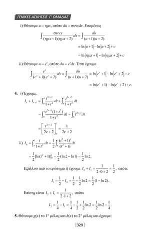 329
ΓΕΝΙΚΕΣ ΑΣΚΗΣΕΙΣ Γ’ ΟΜΑΔΑΣ
i) Θέτουμε u = ημx, οπότε du = συνxdx. Επομένως
συν
ηµ ηµ
x
x x
dx
du
u u( )( ) ( )( )+ +
=
+ +∫ ∫1 2 1 2
= + − + +ln lnu u c1 2
= + − + +ln lnηµ ηµx x c1 2
ii) Θέτουμε u = e
x
, οπότε du = e
x
dx. Έτσι έχουμε
e
e e
dx
du
u u
e e c
x
x x
x x
( )( ) ( )( )
ln ln
+ +
=
+ +
= + − + +∫ ∫1 2 1 2
1 2
= + − + +ln( ) ln( ) .e e cx x
1 2
4. i) Έχουμε:
I I
t
t
dt
t
t
dtν ν
ν ν
+ =
+
+
+
+
+ +
∫ ∫1
2 1
20
1
2 3
20
1
1 1
=
+
+
=
+
+
∫ ∫
t t
t
dt t dt
2 1 2
20
1
2 1
0
11
1
ν
ν( )
=
+





 =
+
+
t2 2
0
1
2 2
1
2 2
ν
ν ν
ii) I
t
t
dt
t
t
dt0 20
1
2
20
1
1
1
2
1
1
=
+
=
+ ′
+∫ ∫
( )
( )
= + = − =
1
2
1
1
2
2 1
1
2
22
0
1
[ln( )] (ln ln ) ln .t
Εξάλλου από το ερώτημα i) έχουμε I I0 1
1
2 0 2
1
2
+ =
⋅ +
= , οπότε
I I1 0
1
2
1
2
1
2
2
1
2
1 2= − = − = −ln ( ln ).
Επίσης είναι I I2 1
1
2 1 2
+ =
⋅ +
, οπότε
I I2 1
1
4
1
4
1
2
1
2
2
1
2
2
1
4
= − = − + = −ln ln .
5. Θέτουμε g(x) το 1° μέλος και h(x) το 2° μέλος και έχουμε:
22-0182-02.indb 329 26/11/2013 4:22:30 μμ
 