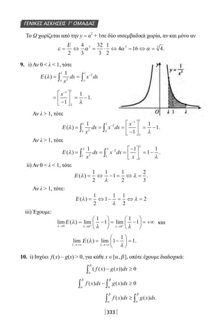 333
ΓΕΝΙΚΕΣ ΑΣΚΗΣΕΙΣ Γ’ ΟΜΑΔΑΣ
Το Ω χωρίζεται από την y = α
2
+ 1σε δύο ισοεμβαδικά χωρία, αν και μόνο αν
ε α α α= ⇔ = ⋅ ⇔ = ⇔ =
Ε
2
4
3
32
3
1
2
4 16 43 3 3
.
9. i) Αν 0  λ  1, τότε
Ε ( )λ
λ λ
= =∫ ∫
−1
2
1
2
1
x
dx x dx
=
−





 = −
−
x 1 1
1
1
1
λ
λ
.
Αν λ  1, τότε
Ε ( ) .λ
λλ λ
λ
= = =
−





 = −∫ ∫
−
−
1
1
1
12
1
2
1
1 1
x
dx x dx
x
Αν λ  1, τότε
Ε ( ) .λ
λ
λ λ
λ
= = =
−




 = −∫ ∫
−1 1
1
1
21
2
1
1x
dx x dx
x
ii) Αν 0  λ  1, τότε
Ε ( ) .λ
λ
λ= ⇔ − = ⇔ =
1
2
1
1
1
2
2
3
Αν λ  1, τότε:
Ε ( )λ
λ
λ= ⇔ − = ⇔ =
1
2
1
1 1
2
2
iii) Έχουμε:
lim ( ) lim lim
λ λ λ
λ
λ λ→ → →
= −





 = −





 = +∞+ +0 0 0
1
1
1
1Ε και
lim ( ) lim .
λ λ
λ
λ→+∞ →+∞
= −





 =Ε 1
1
1
10. i) Ισχύει f(x) – g(x)  0, για κάθε x ∈[ , ],α β οπότε έχουμε διαδοχικά:
( ( ) ( ))f x g x dx− ≥∫α
β
0
f x dx g x dx( ) ( )
α
β
α
β
∫ ∫− ≥ 0
f x dx g x dx( ) ( ) .
α
β
α
β
∫ ∫≥
22-0182-02.indb 333 26/11/2013 4:22:52 μμ
 