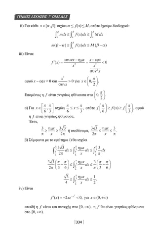 334
ΓΕΝΙΚΕΣ ΑΣΚΗΣΕΙΣ Γ’ ΟΜΑΔΑΣ
ii) Για κάθε x ∈[ , ]α β ισχύει m ≤ f(x) ≤ Μ, οπότε έχουμε διαδοχικά:
mdx f x dx dx
α
β
α
β
α
β
∫ ∫ ∫≤ ≤( ) Μ
m f x dx( ) ( ) ( )β α β α
α
β
− ≤ ≤ −∫ Μ
iii) Είναι:
′ =
−
=
−
f x
x x x
x
x x
x
x
( )
συν ηµ εϕ
συν
2 2
2
0
αφού x – εφx  0 και
x
x
2
0
συν
 για x ∈





0
2
, .
π
Επομένως η f είναι γνησίως φθίνουσα στο 0
2
, .
π





α) Για x ∈






π π
6 3
, ισχύει
π π
6 3
≤ ≤x , οπότε f f x f
π π
6 3





 ≥ ≥





( ) , αφού
η f είναι γνησίως φθίνουσα.
Έτσι,
3 3 3
2π
ηµ
π
≥ ≥
x
x
ή ισοδύναμα,
3 3
2
3
π
ηµ
π
≤ ≤
x
x
.
β) Σύμφωνα με το ερώτημα i) θα ισχύει
3 3
2
3
6
3
6
3
6
3
π π
π
π
π
π
π
π
dx
x
x
dx dx∫ ∫ ∫≤ ≤
ηµ
3 3
2 3 6
3
3 66
3
π
π π
π
π π
π
π
−





 ≤ ≤ −





∫
ηµx
x
dx
3
4
1
26
3
≤ ≤∫
ηµx
x
dxπ
π
.
iv) Είναι
′ = − −
f x xe x
( ) ,2 0
2
για x ∈ +∞( , )0
επειδή η f είναι και συνεχής στο [ , ),0 +∞ η f θα είναι γνησίως φθίνουσα
στο [ , ).0 +∞
22-0182-02.indb 334 26/11/2013 4:22:59 μμ
 