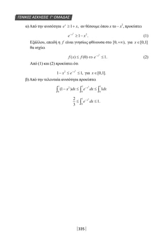 335
ΓΕΝΙΚΕΣ ΑΣΚΗΣΕΙΣ Γ’ ΟΜΑΔΑΣ
α) Από την ανισότητα e xx
≥ +1 , αν θέσουμε όπου x το – x
2
, προκύπτει
e xx−
≥ −
2
1 2
. (1)
Εξάλλου, επειδή η f είναι γνησίως φθίνουσα στο [ , ),0 +∞ για x ∈[ , ]0 1
θα ισχύει
f x f e x
( ) ( ) .≤ ⇔ ≤−
0 1
2
(2)
Από (1) και (2) προκύπτει ότι
1 12 2
− ≤ ≤−
x e x
, για x ∈[ , ].0 1
β) Από την τελευταία ανισότητα προκύπτει
( )1 12
0
1
0
1
0
12
− ≤ ≤∫ ∫ ∫
−
x dx e dx dxx
2
3
1
2
0
1
≤ ≤−
∫ e dxx
.
22-0182-02.indb 335 26/11/2013 4:23:02 μμ
 