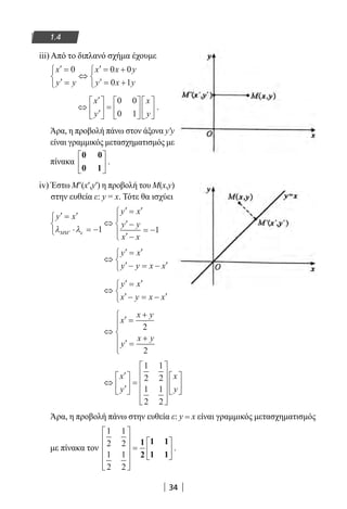 34
1.4
iii) Από το διπλανό σχήμα έχουμε
′ =
′ =



⇔
′ = +
′ = +



x
y y
x x y
y x y
0 0 0
0 1
⇔
′
′





 =












x
y
x
y
0 0
0 1
.
Άρα, η προβολή πάνω στον άξονα y′y
είναι γραμμικός μετασχηματισμός με
πίνακα
0 0
0 1





 .
iv) Έστω Μ′(x′,y′) η προβολή του M(x,y)
στην ευθεία ε: y = x. Τότε θα ισχύει
′ = ′
⋅ = −



⇔
′ = ′
′ −
′ −
= −



′
y x
y x
y y
x x
MMλ λε 1 1
⇔
′ = ′
′− = − ′



y x
y y x x
⇔
′ = ′
′− = − ′



y x
x y x x
⇔
′ =
+
′ =
+






x
x y
y
x y
2
2
⇔
′
′





 =


















x
y
x
y
1
2
1
2
1
2
1
2
Άρα, η προβολή πάνω στην ευθεία ε: y = x είναι γραμμικός μετασχηματισμός
με πίνακα τον
1
2
1
2
1
2
1
2












=






1
2
1 1
1 1
.
22-0182-02.indb 34 26/11/2013 4:08:49 μμ
 