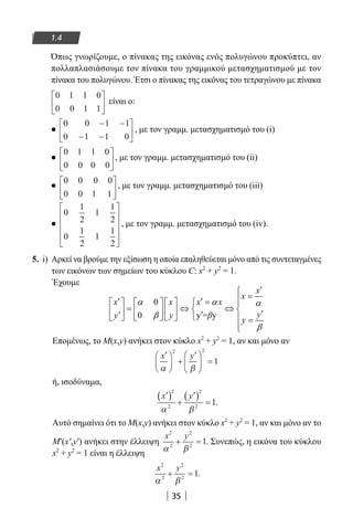 35
1.4
Όπως γνωρίζουμε, ο πίνακας της εικόνας ενός πολυγώνου προκύπτει, αν
πολλαπλασιάσουμε τον πίνακα του γραμμικού μετασχηματισμού με τον
πίνακα του πολυγώνου. Έτσι ο πίνακας της εικόνας του τετραγώνου με πίνακα
0 1 1 0
0 0 1 1





 είναι ο:
●
0 0 1 1
0 1 1 0
− −
− −





 , με τον γραμμ. μετασχηματισμό του (i)
●
0 1 1 0
0 0 0 0





 , με τον γραμμ. μετασχηματισμό του (ii)
●
0 0 0 0
0 0 1 1





 , με τον γραμμ. μετασχηματισμό του (iii)
●
0
1
2
1
1
2
0
1
2
1
1
2












, με τον γραμμ. μετασχηματισμό του (iv).
5. i) Αρκεί να βρούμε την εξίσωση η οποία επαληθεύεται μόνο από τις συντεταγμένες
των εικόνων των σημείων του κύκλου C: x2
+ y2
= 1.
Έχουμε
0
0 y = y
x
x
x x x x
yy y β
y
α α α
β
β
′
=′ ′ =       
= ⇔ ⇔       ′′ ′        =

Επομένως, το M(x,y) ανήκει στον κύκλο x2
+ y2
= 1, αν και μόνο αν
′




 +
′




 =
x y
α β
2 2
1
ή, ισοδύναμα,
′( )
+
′( )
=
x y
2
2
2
2
1
α β
.
Αυτό σημαίνει ότι το M(x,y) ανήκει στον κύκλο x2
+ y2
= 1, αν και μόνο αν το
M′(x′,y′) ανήκει στην έλλειψη
x y2
2
2
2
1
α β
+ = . Συνεπώς, η εικόνα του κύκλου
x2
+ y2
= 1 είναι η έλλειψη
x y2
2
2
2
1
α β
+ = .
22-0182-02.indb 35 26/11/2013 4:08:49 μμ
 