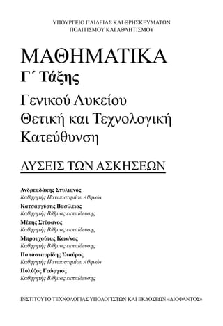ΥΠΟΥΡΓΕΙΟ ΠΑΙΔΕΙΑΣ ΚΑΙ ΘΡΗΣΚΕΥΜΑΤΩΝ
ΠΟΛΙΤΙΣΜΟΥ ΚΑΙ ΑΘΛΗΤΙΣΜΟΥ
ΜΑΘΗΜΑΤΙΚΑ
Γ΄ Τάξης
Γενικού Λυκείου
Θετική και Τεχνολογική
Κατεύθυνση
ΛΥΣΕΙΣ ΤΩΝ ΑΣΚΗΣΕΩΝ
Ανδρεαδάκης Στυλιανός
Καθηγητής Πανεπιστημίου Αθηνών
Κατσαργύρης Βασίλειος
Καθηγητής Β/θμιας εκπαίδευσης
Μέτης Στέφανος
Καθηγητής Β/θμιας εκπαίδευσης
Μπρουχούτας Κων/νος
Καθηγητής Β/θμιας εκπαίδευσης
Παπασταυρίδης Σταύρος
Καθηγητής Πανεπιστημίου Αθηνών
Πολύζος Γεώργιος
Καθηγητής Β/θμιας εκπαίδευσης
ΙΝΣΤΙΤΟΥΤΟ ΤΕΧΝΟΛΟΓΙΑΣ ΥΠΟΛΟΓΙΣΤΩΝ ΚΑΙ ΕΚΔΟΣΕΩΝ «ΔΙΟΦΑΝΤΟΣ»
22-0182-02.indb 3 26/11/2013 4:08:42 μμ
 