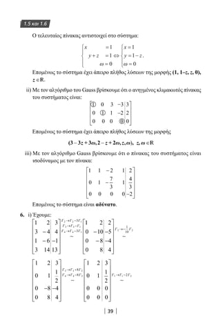 39
1.5 και 1.6
Ο τελευταίος πίνακας αντιστοιχεί στο σύστημα:
x
y z
x
y z
=
+ =
=





⇔
=
= −
=





1
1
0
1
1
0ω ω
.
Επομένως το σύστημα έχει άπειρο πλήθος λύσεων της μορφής (1, 1–z, z, 0),
z ∈R.
ii) Με τον αλγόριθμο του Gauss βρίσκουμε ότι ο ανηγμένος κλιμακωτός πίνακας
του συστήματος είναι:
Επομένως το σύστημα έχει άπειρο πλήθος λύσεων της μορφής
z R
iii) Με τον αλγόριθμο Gauss βρίσκουμε ότι ο πίνακας του συστήματος είναι
ισοδύναμος με τον πίνακα:
1 1 2 1
0 1
7
3
1
0 0 0 0
2
4
3
2
−
−
−












Επομένως το σύστημα είναι αδύνατο.
6. i) Έχουμε:
1 2
3 4
1 6
3 14
3
4
1
13
2 2 1
3 3 1
4 4 1
3
3−
− −














→ −
→ −
→ −
∼
Γ Γ Γ
Γ Γ Γ
Γ Γ Γ
11 2
0 10
0 8
0 8
2
5
4
4
2 2
1
10−
−
−
−














→−
∼
Γ Γ
1
0
0
0
2
1
8
8
3
1
2
4
4
1
0
0
0
2
1
0
0
3 3 2
4 4 2
8
8
− −
















→ +
→ −
∼
Γ Γ Γ
Γ Γ Γ
33
1
2
0
0
1 1 22
















→ −
∼
Γ Γ Γ
22-0182-02.indb 39 26/11/2013 4:08:50 μμ
 