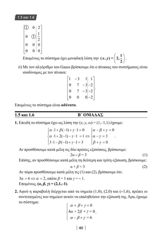 40
1.5 και 1.6
1
0
0
0
0
1
0
0
2
1
2
0
0
















Επομένως το σύστημα έχει μοναδική λύση την ( , ) = 2,
1
2
x y





 .
ii) Με τον αλγόριθμο του Gauss βρίσκουμε ότι ο πίνακας του συστήματος είναι
ισοδύναμος με τον πίνακα:
1 3 1
0 7 3
0 7 3
0 0 0
1
2
2
2
−
−
−
−
−
−














.
Επομένως το σύστημα είναι αδύνατο.
1.5 και 1.6 Β΄ ΟΜΑΔΑΣ
1. Επειδή το σύστημα έχει ως λύση την (x, y, ω) = (1,–1,1) έχουμε:
α β γ
α γ
β γ
α β γ⋅ + − + ⋅ =
⋅ + − − ⋅ =
⋅ − − + ⋅ =





⇔
− + =1 1 1 0
1 2 1 1 1
3 1 1 1 3
0( )
( )
( )
αα γ
β γ
− =
+ =





3
0
.
Αν προσθέσουμε κατά μέλη τις δύο πρώτες εξισώσεις, βρίσκουμε:
2α – β = 3 (1)
Επίσης, αν προσθέσουμε κατά μέλη τη δεύτερη και τρίτη εξίσωση, βρίσκουμε:
α + β = 3 				 (2)
Αν τώρα προσθέσουμε κατά μέλη τις (1) και (2), βρίσκουμε ότι:
3 6 2α α= ⇔ = , οπότε β = 1 και γ = – 1.
Επομένως, (α, β, γ) = (2,1,–1).
2. Αφού η παραβολή διέρχεται από τα σημεία (1,0), (2,0) και (–1,6), πρέπει οι
συντεταγμένες των σημείων αυτών να επαληθεύουν την εξίσωσή της.Άρα, έχουμε
το σύστημα:
0
4 + 2β = 0
= 6
α β γ
α
α β γ
+ + =
+ γ



 − +
.
22-0182-02.indb 40 26/11/2013 4:08:50 μμ
 