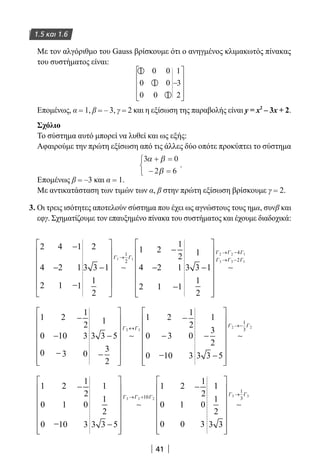 41
1.5 και 1.6
Με τον αλγόριθμο του Gauss βρίσκουμε ότι ο ανηγμένος κλιμακωτός πίνακας
του συστήματος είναι:
1 0 0
0 1 0
0 0 1
1
3
2
−










Επομένως, α = 1, β = – 3, γ = 2 και η εξίσωση της παραβολής είναι y = x2
– 3x + 2.
Σχόλιο
Το σύστημα αυτό μπορεί να λυθεί και ως εξής:
Αφαιρούμε την πρώτη εξίσωση από τις άλλες δύο οπότε προκύπτει το σύστημα
3 0
2 6
α β
β
+ =
− =



.
Επομένως β = –3 και α = 1.
Με αντικατάσταση των τιμών των α, β στην πρώτη εξίσωση βρίσκουμε γ = 2.
3. Οι τρεις ισότητες αποτελούν σύστημα που έχει ως αγνώστους τους ημα, συνβ και
εφγ. Σχηματίζουμε τον επαυξημένο πίνακα του συστήματος και έχουμε διαδοχικά:
2
4
2
4
2
1
1
1
1
2
3 3 1
1
2
4
2
2
2
1
1
2
1
1
11
3 3
1 1
1
2
−
−
−
−














−
−−
−
−
→
∼
Γ Γ
11
1
2
2 2 1
3 3 1
4
2
















→ −
→ −
∼
Γ Γ Γ
Γ Γ Γ
1
0
0
2
10
3
1
2
3
0
1
3 3 5
3
2
1
0
0
2
3
10
1
2
0
3
2 3
−
−
−−
−
−
















−
−
−
↔
∼
Γ Γ
1
3
2
3 3 5
2 2
1
3
−
−
















→−
∼
Γ Γ
1
0
0
2
1
10
1
2
0
3
1
1
2
3 3 5
1
0
0
2
1
0
1
2
0
3
3 3 210
−
−−
−
−
−
















−
→ +
∼
Γ Γ Γ
11
1
2
3 3
3 3
1
3
















→
∼
Γ Γ
22-0182-02.indb 41 26/11/2013 4:08:51 μμ
 