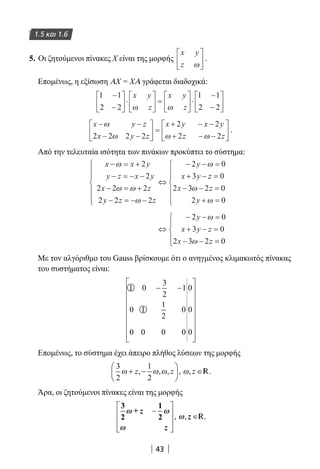 43
1.5 και 1.6
5. Οι ζητούμενοι πίνακες Χ είναι της μορφής
x y
z ω





 .
Επομένως, η εξίσωση ΑΧ = ΧΑ γράφεται διαδοχικά:
1 1
2 2
1 1
2 2
−
−





 ⋅





 =





 ⋅
−
−






x y
z
x y
zω ω
x y z
x y z
x y x y
z z
− −
− −





 =
+ − −
+ − −






ω
ω ω ω2 2 2 2
2 2
2 2
.
Από την τελευταία ισότητα των πινάκων προκύπτει το σύστημα:
x x y
y z x y
x z
y z z
y
x y
− = +
− = − −
− = +
− = − −







⇔
− − =
+ −
ω
ω ω
ω
ω2
2
2 2 2
2 2 2
2 0
3 zz
x z
y
=
− − =
+ =







0
2 3 2 0
2 0
ω
ω
⇔
− − =
+ − =
− − =





2 0
3 0
2 3 2 0
y
x y z
x z
ω
ω
Με τον αλγόριθμο του Gauss βρίσκουμε ότι ο ανηγμένος κλιμακωτός πίνακας
του συστήματος είναι:
1 0
3
2
1
0 1
1
2
0
0 0 0 0
0
0
0
− −


















Επομένως, το σύστημα έχει άπειρο πλήθος λύσεων της μορφής
3
2
1
2
ω ω ω ω+ −





 ∈z z z, , , , , R.
Άρα, οι ζητούμενοι πίνακες είναι της μορφής
3
2
+
1
2
ωω ωω
ωω
ωω
z
z
z
−








∈, , R.
22-0182-02.indb 43 26/11/2013 4:08:51 μμ
 