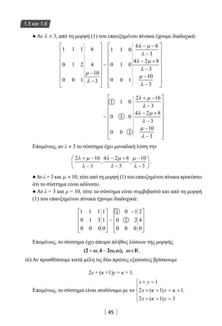 45
1.5 και 1.6
● Αν λ ≠ 3, από τη μορφή (1) του επαυξημένου πίνακα έχουμε διαδοχικά:
1
0
0
1
1
0
1
2
1
6
4
10
3
1
0
0
1
1
0
0
0
1
6 8
3
4 2 8
µ
λ
λ µ
λ
λ µ
−
−












− −
−
− +
∼
λλ
µ
λ
−
−
−















3
10
3
∼
1
0
0
1
1
0
0
0
1
2 16
3
4 2 8
3
10
3
λ µ
λ
λ µ
λ
µ
λ
+ −
−
− +
−
−
−


















Επομένως, αν λλ ≠ 33 το σύστημα έχει μοναδική λύση την
2 16
3
4 2 8
3
10
3
λ µ
λ
λ µ
λ
µ
λ
+ −
−
− +
−
−
−





, , .
●Αν λ = 3 και µ ≠ 10, τότε από τη μορφή (1) του επαυξημένου πίνακα προκύπτει
ότι το σύστημα είναι αδύνατο.
● Αν λ = 3 και μ = 10, τότε το σύστημα είναι συμβιβαστό και από τη μορφή
(1) του επαυξημένου πίνακα έχουμε διαδοχικά:
1 1 1
0 1 3
0 0 0
1
1
0
1 0 1
0 1 2
0 0 0
2
4
0










−









∼
Επομένως, το σύστημα έχει άπειρο πλήθος λύσεων της μορφής
R.
iii) Αν προσθέσουμε κατά μέλη τις δύο πρώτες εξισώσεις βρίσκουμε
2x + (κ +1)y = κ + 1.
Επομένως, το σύστημα είναι ισοδύναμο με το
x y
x y
x y
+ =
+ + = +
+ + =





1
2 1 1
2 1 3
( )
( )
κ κ
κ
.
22-0182-02.indd 45 28/11/2013 1:14:12 μμ
 