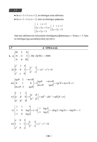46
1.7
● Αν κ κ+ ≠ ⇔ ≠1 3 2, το σύστημα είναι αδύνατο.
● Αν κ κ+ = ⇔ =1 3 2, τότε το σύστημα γράφεται:
x y
x y
x y
x y
x y
+ =
+ =
+ =





⇔
+ =
+ =



1
2 3 3
2 3 3
1
2 3 3
.
Από την επίλυση του τελευταίου συστήματος βρίσκουμε x = 0 και y = 1. Άρα
το σύστημα έχει μοναδική λύση την (0,1).
1.7 Α΄ ΟΜΑΔΑΣ
1. i)
30 5 0
0 2 3
0 0 50
30 2 50 3000− = − = −( )( )
ii)
e
e e
e
e e
e e
2
3
2
3
3 3
1 5
0 0 1
8
1
0= − = − − =( )
iii)
ηµ συν
συν ηµ
ηµ συν
συν ηµ
ηµ συν
θ θ
θ θ
θ θ
θ θ
θ θ
2
0 1 0
2
1 12 2
−
=
−
= + =
iv)
1 1 1
0
0
1
2 2
2 2
2 2
α β
α β
α β
α β
αβ βα αβ β α= = − = −( )
v)
1 1 1
1 0 5
1 0 2
1
1 5
1 2
2 5 10 1log
log
( )
log
log
(log log ) log
−
= −
−
= − + = − = −
vi)
e
e e
e
e e
e e
0 1
1 1 1
0
1
1
0
2
2
2 2
= = − = .
22-0182-02.indb 46 26/11/2013 4:08:52 μμ
 