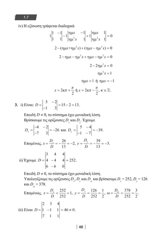 48
1.7
iv) Η εξίσωση γράφεται διαδοχικά
1
1 1
1 1
1
1
1
1
1
1
02 2
−
−
−
+ =
ηµ
ηµ
ηµ
ηµ
x
x
x
x
2 02 2
− + − =( ) ( )ηµ ηµ ηµ ηµx x x x+
2 02 2
− − + − =ηµ ηµ ηµ ηµx x x x
2 2 02
− =ηµ x
ηµ2
1x =
ηµx =1 ή ηµx = −1
x = +2
2
κπ
π
ή x = −2
2
κπ
π
, κ ∈.
3. i) Είναι: D =
−
−
= − =
5 2
1 3
15 2 13.
Επειδή 0D ≠ , το σύστημα έχει μοναδική λύση.
Βρίσκουμε τις ορίζουσες Dx
και Dy
. Έχουμε
Dx =
− −
−
= −
4 2
7 3
26 και Dy =
−
− −
= −
5 4
1 7
39.
Επομένως, x
D
D
x
= = − = −
26
13
2, y
D
D
y
= = − = −
39
13
3.
ii) Έχουμε D = −
−
=
3 4 4
4 4 4
6 6 0
252.
Επειδή 0D ≠ , το σύστημα έχει μοναδική λύση.
Υπολογίζουμε τις ορίζουσες Dx
, Dy
και Dω
και βρίσκουμε Dx
= 252, Dy
= 126
και Dω
= 378.
Επομένως, x
D
D
x
= = =
252
252
1, y
D
D
y
= = =
126
252
1
2
, ω ω
= = =
D
D
378
252
3
2
.
iii) Είναι D = − = ≠
2 3 4
1 1 1
7 1 1
46 0.
22-0182-02.indb 48 26/11/2013 4:08:52 μμ
 