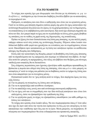 ΓΙΑ ΤΟ ΜΑΘΗΤΗ
Το τεύχος που κρατάς έχει μια ιδιομορφία: σου δίνεται με τη σύσταση ν α μ η τ ο
διαβάσεις. τουλάχιστο με την έννοια που διαβάζεις ένα άλλο βιβλίο για να κατανοήσεις
το περιεχόμενό του.
Πράγματι, οι ασκήσεις που σου δίνει ο καθηγητής σου είναι για να εργαστείς μόνος.
Γιατί το να λύσεις μια άσκηση σημαίνει πολλές φορές όχι μόνο ότι έχεις κατανοήσει την
αντίστοιχη θεωρητική ύλη αλλά και ότι ξέρεις να τη χρησιμοποιήσεις για να δημιουργείς,
να ανακαλύπτεις ή να επιβεβαιώνεις κάτι καινούργιο. Και αυτό έχει ιδιαίτερη σημασία για
σένα τον ίδιο.Δεν μπορεί παρά να έχεις και συ τη φιλοδοξία να λύνεις μόνος χωρίς βοήθεια
τις ασκήσεις για να νιώθεις τη χαρά αυτής της δημιουργίας, της ανακάλυψης.
Πρέπει να ξέρεις ότι όταν δυσκολεύεσαι στη λύση μιας άσκησης, τις πιο πολλές φορές
υπάρχει κάποιο κενό στη γνώση της αντίστοιχης θεωρίας. Πήγαινε πίσω λοιπόν στο
διδακτικό βιβλίο κάθε φορά που χρειάζεται να εντοπίσεις και να συμπληρώσεις τέτοια
κενά. Οπωσδήποτε πριν καταπιαστείς με τη λύση των ασκήσεων πρέπει να αισθάνεσαι
κάτοχος της θεωρίας που διδάχτηκες.
Εκτός από την κατανόηση της θεωρίας μπορεί να βοηθηθείς στη λύση μιας άσκησης
από τα παραδείγματα και τις εφαρμογές που περιέχει το διδακτικό σου βιβλίο. Αν παρ’
όλα αυτά δεν μπορείς να προχωρήσεις, στο τέλος του βιβλίου σου θα βρεις μια σύντομη
υπόδειξη που ασφαλώς θα σε διευκολύνει.
Στις ελάχιστες περιπτώσεις που έχοντας εξαντλήσει κάθε περιθώριο προσπάθειας δε
βρίσκεται η πορεία που οδηγεί στη λύση της άσκησης, τότε και μ ό ν ο τότε μπορείς να
καταφύγεις σ’αυτό το τεύχος και μάλιστα για να διαβάσεις εκείνο το τμήμα της λύσης που
σου είναι απαραίτητο για να συνεχίσεις μόνος.
Ουσιαστικά λοιπόν δεν το ’χεις ανάγκη αυτό το τεύχος. Σου παρέχεται όμως για τους
εξής λόγους:
α) Για να μπορείς να συγκρίνεις τις λύσεις που εσύ βρήκες.
β) Για να σε προφυλάξει από ανεύθυνα «λυσάρια».
γ) Για να απαλλάξει τους γονείς σου από αντίστοιχη οικονομική επιβάρυνση.
δ) Για να έχεις εσύ και οι συμμαθητές σου την ίδια συλλογή ασκήσεων που είναι έτσι
επιλεγμένες, ώστε να εξασφαλίζουν την εμπέδωση της ύλης.
ε) Για να εργάζεσαι χωρίς το άγχος να εξασφαλίσεις οπωσδήποτε για κάθε μάθημα τις
λύσεις των ασκήσεων.
Το τεύχος που κρατάς είναι λοιπόν φίλος. Να του συμπεριφέρεσαι όπως σ’ έναν φίλο
που έχει δει πριν από σένα την ταινία που πρόκειται να δεις μη του επιτρέψεις να σου
αποκαλύψει την «υπόθεση» πριν δεις και συ το έργο. Μετά μπορείτε, να συζητήσετε. Η
σύγκριση των συμπερασμάτων θα είναι ενδιαφέρουσα και προπαντός επωφελής.
(Από το Τμήμα Μ.Ε. του Π.Ι.)
22-0182-02.indb 4 26/11/2013 4:08:42 μμ
 