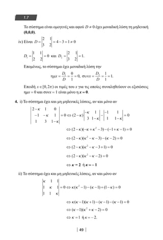 49
1.7
Το σύστημα είναι ομογενές και αφού 0D ≠ έχει μοναδική λύση τη μηδενική
(0,0,0).
iv) Είναι D = = − = ≠
2 1
3 2
4 3 1 0
D1
1 1
2 2
0= = και D2
2 1
3 2
1= = .
Επομένως, το σύστημα έχει μοναδική λύση την
ηµx
D
D
= = =1 0
1
0, συνx
D
D
= = =2 1
1
1.
Επειδή x ∈[ , )0 2π οι τιμές του x για τις οποίες συναληθεύουν οι εξισώσεις
ημx = 0 και συνx = 1 είναι μόνο η x = 0.
4. i) To σύστημα έχει και μη μηδενικές λύσεις, αν και μόνο αν
2 1 0
1 1
1 3 1
0 2
1
3 1
1 1
1 1
0
−
− −
−
= ⇔ −
−
−
−
−
−
=
κ
κ
κ
κ
κ
κ κ
( )
⇔ − − + − − − + − =( )( ) ( )2 3 1 1 02
κ κ κ κ
⇔ − − − − − =( )( ) ( )2 3 2 02
κ κ κ κ
⇔ − − − + =( )( )2 3 1 02
κ κ κ
⇔ − − − =( )( )2 2 02
κ κ κ
⇔ κ = 2 ή κ = – 1
ii) Το σύστημα έχει και μη μηδενικές λύσεις, αν και μόνο αν
κ
κ
κ
κ κ κ κ
1 1
1 1
1 1
0 1 1 1 02
= ⇔ − − − + − =( ) ( ) ( )
⇔ − + − − − − =κ κ κ κ κ( )( ) ( ) ( )1 1 1 1 0
⇔ − + − =( )( )κ κ κ1 2 02
⇔ =κ 1 ή κ = – 2.
22-0182-02.indb 49 26/11/2013 4:08:53 μμ
 