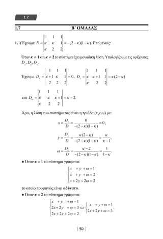 50
1.7
1.7 B΄ ΟΜΑΔΑΣ
1.i) Έχουμε D = = − − −
1 1 1
1
2 2
2 1κ κ
κ
κ κ( )( ). Επομένως:
Όταν ≠κ 1και 2≠κ το σύστημα έχει μοναδική λύση. Υπολογίζουμε τις ορίζουσες
Dx
, Dy
, Dω
.
Έχουμε Dx = + =
1 1 1
1 1
2 2 2
0κ κ , Dy = + = −
1 1 1
1 1
2 2
2κ κ
κ
κ κ( )
και Dω κ κ κ
κ
κ= + = −
1 1 1
1
2 2
2.
Άρα, η λύση του συστήματος είναι η τριάδα (x,y,ω) με:
x
D
D
x
= =
− − −
=
0
2 1
0
( )( )κ κ
,
y
D
D
y
= =
−
− − −
=
−
κ κ
κ κ
κ
κ
( )
( )( )
2
2 1 1
,
ω
κ
κ κ κ
ω
= =
−
− − −
=
−
D
D
2
2 1
1
1( )( )
.
● Όταν κ = 1 το σύστημα γράφεται:
x y
x y
x y
+ + =
+ + =
+ + =





ω
ω
ω
1
2
2 2 2
το οποίο προφανώς είναι αδύνατο.
● Όταν κ = 2 το σύστημα γράφεται:
x y
x y
x y
x y
x y
+ + =
+ + =
+ + =





⇔
+ + =
+ + =



ω
ω
ω
ω
ω
1
2 2 3
2 2 2 2
1
2 2 3
.
22-0182-02.indb 50 26/11/2013 4:08:53 μμ
 
