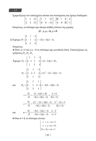 51
1.7
Σχηματίζουμε τον επαυξημένο πίνακα του συστήματος και έχουμε διαδοχικά:
1 1 1
2 2 1
1
3
1 1 1
0 0 1
1
1
1 1 0
0 0 1
2
1






−






−





∼ ∼
Επομένως, το σύστημα έχει άπειρο πλήθος λύσεων της μορφής
(2 , , 1),− − ∈y y y R.
ii) Έχουμε D =
−
= − + −
λ
λ λ
λ
λ λ
1 1
1
3 3
3 1 1( )( ).
Επομένως
● Όταν ≠λ 1 και ≠ −λ 1 το σύστημα έχει μοναδική λύση. Υπολογίζουμε τις
ορίζουσες Dx
, Dy
, Dω
.
Έχουμε: Dx =
−
− = − +
1 1 1
1 1
1 3
1 4λ λ
λ
λ λ( )( ) ,
Dy =
−
− = − + −
λ
λ λ λ
λ
λ λ λ
1 1
1
3 1
2 3 12
( )( )
και Dω
λ
λ λ λ λ= − = − − −
1 1
1 1
3 3 1
3 2 1( )( )
x
D
D
x
= =
− +
− + −
=
+
+
( )( )
( )( ) ( )
1 4
3 1 1
4
3 1
λ λ
λ λ
λ
λ
,
y
D
D
y
= =
− + −
− + −
=
− +
+
( )( )
( )( ) ( )
λ λ λ
λ λ
λ λ
λ
2 2
2 3 1
3 1 1
2 3
3 1
και ω
λ λ
λ λ
λ
λ
ω
= =
− − −
− + −
=
−
+
D
D
3 2 1
3 1 1
2
1
( )( )
( )( )
.
● Όταν λ = 1, το σύστημα γίνεται:
x y
x y
x y
+ − =
+ + =
+ + =





ω
ω
ω
1
0
3 3 1
.
22-0182-02.indb 51 26/11/2013 4:08:53 μμ
 