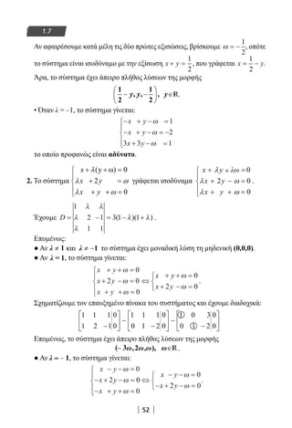 52
1.7
Αν αφαιρέσουμε κατά μέλη τις δύο πρώτες εξισώσεις, βρίσκουμε ω = −
1
2
, οπότε
το σύστημα είναι ισοδύναμο με την εξίσωση x y+ =
1
2
, που γράφεται x y= −
1
2
.
Άρα, το σύστημα έχει άπειρο πλήθος λύσεων της μορφής
1
2
, ,
1
2
,





y y R.
• Όταν λ = –1, το σύστημα γίνεται:
− + − =
− + − = −
+ − =





x y
x y
x y
ω
ω
ω
1
2
3 3 1
το οποίο προφανώς είναι αδύνατο.
2. Το σύστημα
(y ω) 0
2
0
x
x y
x y
λ
λ ω
λ ω
+ + =

+ =
 + + =
γράφεται ισοδύναμα
λω 0
2 0
0
x y
x y
x y
λ
λ ω
λ ω
+ =+

+ − =
 + + =
.
Έχουμε D = − = − +
1
2 1
1 1
3 1 1
λ λ
λ
λ
λ λ( )( ) .
Επομένως:
● Αν ≠λ 1 και ≠ −λ 1 το σύστημα έχει μοναδική λύση τη μηδενική (0,0,0).
● Αν λ = 1, το σύστημα γίνεται:
x y
x y
x y
x y
x y
+ + =
+ − =
+ + =





⇔
+ + =
+ − =



ω
ω
ω
ω
ω
0
2 0
0
0
2 0
.
Σχηματίζουμε τον επαυξημένο πίνακα του συστήματος και έχουμε διαδοχικά:
1 1 1
1 2 1
0
0
1 1 1
0 1 2
0
0
1 0 3
0 1 2
0
0−






−






−





∼ ∼
Επομένως, το σύστημα έχει άπειρο πλήθος λύσεων της μορφής
R.
● Αν λ = – 1, το σύστημα γίνεται:
x y
x y
x y
x y
x y
− − =
− + − =
− + + =





⇔
− − =
− + − =



ω
ω
ω
ω
ω
0
2 0
0
0
2 0
.
22-0182-02.indb 52 26/11/2013 4:08:54 μμ
 