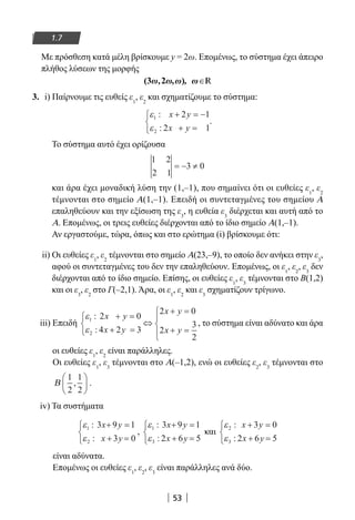 53
1.7
Με πρόσθεση κατά μέλη βρίσκουμε y = 2ω. Επομένως, το σύστημα έχει άπειρο
πλήθος λύσεων της μορφής
∈(3 2 R
3. i) Παίρνουμε τις ευθείς ε1
, ε2
και σχηματίζουμε το σύστημα:
ε
ε
1
2
2 1
2 1
:
:
x y
x y
+ = −
+ =



.
Το σύστημα αυτό έχει ορίζουσα
1 2
2 1
3 0= − ≠
και άρα έχει μοναδική λύση την (1,–1), που σημαίνει ότι οι ευθείες ε1
, ε2
τέμνονται στο σημείο Α(1,–1). Επειδή οι συντεταγμένες του σημείου Α
επαληθεύουν και την εξίσωση της ε3
, η ευθεία ε3
διέρχεται και αυτή από το
Α. Επομένως, οι τρεις ευθείες διέρχονται από το ίδιο σημείο Α(1,–1).
Αν εργαστούμε, τώρα, όπως και στο ερώτημα (i) βρίσκουμε ότι:
ii) Οι ευθείες ε1
, ε2
τέμνονται στο σημείο Α(23,–9), το οποίο δεν ανήκει στην ε3
,
αφού οι συντεταγμένες του δεν την επαληθεύουν. Επομένως, οι ε1
, ε2
, ε3
δεν
διέρχονται από το ίδιο σημείο. Επίσης, οι ευθείες ε1
, ε3
τέμνονται στο Β(1,2)
και οι ε3
, ε2
στο Γ(–2,1). Άρα, οι ε1
, ε2
και ε3
σχηματίζουν τρίγωνο.
iii) Επειδή
ε
ε
1
2
2 0
4 2 3
2 0
2
3
2
:
:
x y
x y
x y
x y
+ =
+ =



⇔
+ =
+ =




, το σύστημα είναι αδύνατο και άρα
οι ευθείες ε1
, ε2
είναι παράλληλες.
Οι ευθείες ε1
, ε3
τέμνονται στο Α(–1,2), ενώ οι ευθείες ε2
, ε3
τέμνονται στο
Β
1
2
1
2
,





 .
iv) Τα συστήματα
ε
ε
1
2
3 9 1
3 0
:
:
x y
x y
+ =
+ =



,
ε
ε
1
3
3 9 1
2 6 5
:
:
x y
x y
+ =
+ =



και
ε
ε
2
3
3 0
2 6 5
:
:
x y
x y
+ =
+ =



είναι αδύνατα.
Επομένως οι ευθείες ε1
, ε2
, ε3
είναι παράλληλες ανά δύο.
22-0182-02.indb 53 26/11/2013 4:08:54 μμ
 
