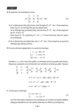54
1.7
4. Η ορίζουσα του συστήματος είναι:
D = = −
1 1 1
2 0
2 0
42
β α
γ β
β αγ (1)
i) Αν η εξίσωση έχει δύο ρίζες άνισες, τότε θα ισχύει D = β2
– 4αγ  0 και επομένως,
λόγω της (1), το σύστημα θα έχει μοναδική λύση.
Αν το σύστημα έχει μοναδική λύση, τότε θα είναι D = β2
– 4αγ ≠ 0 που σημαίνει
ότι D  0 ή D  0.
Όταν όμως D  0, η εξίσωση αt2
+ βt + γ = 0 είναι αδύνατη. Άρα δεν ισχύει
το αντίστροφο.
ii) Αν η εξίσωση έχει μια διπλή ρίζα, τότε Δ = β2
– 4αγ = 0 και επομένως το ομογενές
σύστημα έχει άπειρες λύσεις.
5. Οι τρεις ισότητες σχηματίζουν το ομογενές σύστημα:
x y
x y
x y
− − =
− + =
+ − =





γ βω
γ αω
β α ω
0
0
0
.
Επειδή οι x, y, ω δεν είναι όλοι μηδέν, το σύστημα έχει και μη μηδενικές λύσεις.
Επομένως, η ορίζουσα των συντελεστών των αγνώστων είναι ίση με μηδέν. Έχουμε:
⇔ − + − − − + =1 02
α γ γ αβ β αγ β( ) ( )
⇔ − − − − − =1 02 2 2
α γ αβγ αβγ β
⇔ + + + =α β γ αβγ2 2 2
2 1.
6. i) Λύνουμε το σύστημα
x y
x y
+ + =
+ = +



( )λ
λ
1 1
2 1
(1)
των δύο τελευταίων εξισώσεων και εξετάζουμε αν η λύση του (εφόσον βέβαια
υπάρχει) επαληθεύει και την πρώτη εξίσωση του δοθέντος συστήματος.
22-0182-02.indb 54 26/11/2013 4:08:54 μμ
 