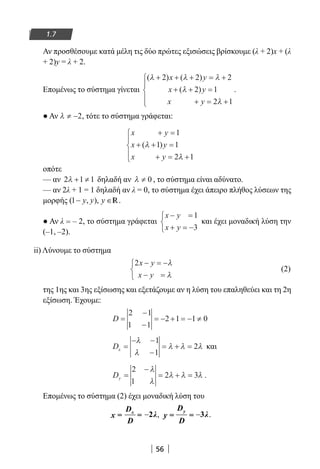 56
1.7
Αν προσθέσουμε κατά μέλη τις δύο πρώτες εξισώσεις βρίσκουμε (λ + 2)x + (λ
+ 2)y = λ + 2.
Επομένως το σύστημα γίνεται
( ) ( )
( )
λ λ λ
λ
λ
+ + + = +
+ + =
+ = +





2 2 2
2 1
2 1
x y
x y
x y
.
● Αν λ ≠ −2, τότε το σύστημα γράφεται:
x y
x y
x y
+ =
+ + =
+ = +





1
1 1
2 1
( )λ
λ
οπότε
— αν 2 1 1λ + ≠ δηλαδή αν λ ≠ 0 , το σύστημα είναι αδύνατο.
— αν 2λ + 1 = 1 δηλαδή αν λ = 0, το σύστημα έχει άπειρο πλήθος λύσεων της
μορφής (1 , ),y y y− ∈R.
● Αν λ = – 2, το σύστημα γράφεται
x y
x y
− =
+ = −



1
3
και έχει μοναδική λύση την
(–1, –2).
ii) Λύνουμε το σύστημα
2x y
x y
− = −
− =



λ
λ
(2)
της 1ης και 3ης εξίσωσης και εξετάζουμε αν η λύση του επαληθεύει και τη 2η
εξίσωση. Έχουμε:
D =
−
−
= − + = − ≠
2 1
1 1
2 1 1 0
Dx =
− −
−
= + =
λ
λ
λ λ λ
1
1
2 και
Dy =
−
= + =
2
1
2 3
λ
λ
λ λ λ .
Επομένως το σύστημα (2) έχει μοναδική λύση του
−xD
x = = λ
D
2 , −
yD
y = = λ
D
3 .
22-0182-02.indb 56 26/11/2013 4:08:54 μμ
 