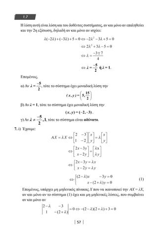 57
1.7
Η λύση αυτή είναι λύση και του δοθέντος συστήματος, αν και μόνο αν επαληθεύει
και την 2η εξίσωση, δηλαδή αν και μόνο αν ισχύει:
λ λ λ λ λ( ) ( )− + − + = ⇔ − − + =2 3 5 0 2 3 5 02
⇔ + − =2 3 5 02
λ λ
⇔ =
− ±
λ
3 7
4
−
⇔ λ =
5
2
ή λ = 1.
Επομένως,
α) Αν
−
λ =
5
2
, τότε το σύστημα έχει μοναδική λύση την
( , ) = ,x y 5
15
2






β) Αν λ = 1, τότε το σύστημα έχει μοναδική λύση την
( ) ( 2 3)x y, = ,− − .
γ) Αν , τότε το σύστημα είναι αδύνατο.
7. i) Έχουμε:
ΑX X
x
y
x
y
= ⇔
−
−











 =





λ λ
2 3
1 2
⇔
−
−





 =






2 3
2
x y
x y y
λ
λ
x
⇔
− =
− =



2 3
2
x y x
x y y
λ
λ
⇔
− − =
− + =



( )
( )
2 3 0
2 0
λ
λ
x y
x y
(1)
Επομένως, υπάρχει μη μηδενικός πίνακας Χ που να ικανοποιεί την ΑΧ = λΧ,
αν και μόνο αν το σύστημα (1) έχει και μη μηδενικές λύσεις, που συμβαίνει
αν και μόνο αν
2 3
1 2
0 2 2 3 0
− −
− +
= ⇔ − − + + =
λ
λ
λ λ
( )
( )( )
22-0182-02.indb 57 26/11/2013 4:08:55 μμ
 