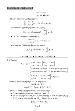 58
ΓΕΝΙΚΕΣ ΑΣΚΗΣΕΙΣ Γ’ ΟΜΑΔΑΣ
⇔ − =λ2
1 0
⇔ λ = 1 ή λ = – 1.
ii) Για λ = 1 το σύστημα (1) γράφεται:
x y
x y
x y x y
− =
− =



⇔ − = ⇔ =
3 0
3 0
3 0 3
και επομένως έχει άπειρες λύσεις της μορφής
, ∈y, y y(3 ) R, οπότε ,
 
∈ 
 
3 y
X = y
y
R.
● Για λ = – 1 το σύστημα (1) γράφεται
3 3 0
0
0
x y
x y
x y x y
− =
− =



⇔ − = ⇔ =
και επομένως έχει άπειρες λύσεις της μορφής
, ∈y, y y( ) R, οπότε ,
 
∈ 
 
y
X = y
y
R.
ΓΕΝΙΚΕΣ ΑΣΚΗΣΕΙΣ (Γ΄ ΟΜΑΔΑΣ)
1. i) Έχουμε:
Α Α( ) ( )x y
x x
x x
y y
y y
=
−





−





συν ηµ
ηµ συν
συν ηµ
ηµ συν
συν
x y x y x y x y
x y x y x y x y
συν συν − ηµ ηµ − συν ηµ − ηµ συν 
=  ηµ + συν ηµ − ηµ ηµ + συν συν 
=
+ − +
+ +





 = +
συν ηµ
ηµ συν
( ) ( )
( ) ( )
( )
x y x y
x y x y
x yΑ .
ii) Από το πρώτο ερώτημα για y = – x, παίρνουμε:
Α(x)Α(–x) = Α(0)
Α(x)Α(–x) = I, άρα (Α(x))–1
= Α(–x)
iii) Έστω Ρν
ο ισχυρισμός που θέλουμε να αποδείξουμε.
● Ο ισχυρισμός αυτός ισχύει, προφανώς, για ν = 1.
● Θα αποδείξουμε τώρα ότι, αν ο Ρν
είναι αληθής, δηλαδή αν ισχύει [Α(x)]ν
= Α(νx), τότε θα είναι αληθής και ο Ρν+1
, δηλαδή ότι θα ισχύει
[Α(x)]ν+1
= Α((ν + 1)x).
22-0182-02.indb 58 26/11/2013 4:08:55 μμ
 