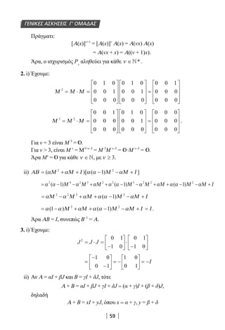 59
Πράγματι:
[Α(x)]ν+1
= [Α(x)]ν
Α(x) = Α(νx) Α(x)
= Α(νx + x) = Α((ν + 1)x).
Άρα, ο ισχυρισμός Ρν
αληθεύει για κάθε ν ∈*.
2. i) Έχουμε:
Μ Μ Μ2
0 1 0
0 0 1
0 0 0
0 1 0
0 0 1
0 0 0
0 0 1
0 0 0
0 0 0
= ⋅ =




















=










Μ Μ Μ3 2
0 0 1
0 0 0
0 0 0
0 1 0
0 0 1
0 0 0
0 0 0
0 0 0
0 0 0
= ⋅ =




















=










.
Για ν = 3 είναι Μ 3
= .
Για ν  3, είναι Μ ν
= Μ3+ν–3
= Μ 3
Μ ν–3
= ∙Μ ν–3
= .
Άρα Μν
= για κάθε ν ∈, με ν ≥ 3.
ii) ΑΒ Μ Μ Ι Μ Μ Ι= + + − − +( )[ ( ) ]α α α α α2 2
1
= − − + + − − + + − − +α α α α α α α α α α α2 4 2 3 2 2 3 2 2 2
1 1 1( ) ( ) ( )Μ Μ Μ Μ Μ Μ Μ Μ Ι
= − + + − − +α α α α α αΜ Μ Μ Μ Μ Ι2 2 2 2
1( )
= − + + − − + =α α α α α α( ) ( ) .1 12 2
Μ Μ Μ Μ Ι Ι
Άρα ΑΒ = Ι, συνεπώς Β–1
= Α.
3. i) Έχουμε:
J J J2 0 1
1 0
0 1
1 0
= ⋅ =
−





 ⋅
−






=
−
−





 = −





 = −
1 0
0 1
1 0
0 1
I
ii) Αν Α = αΙ + βJ και Β = γI + δJ, τότε
Α + Β = αΙ + βJ + γI + δJ = (α + γ)Ι + (β + δ)J,
δηλαδή
Α + B = xI + yJ, όπου x = α + γ, y = β + δ
ΓΕΝΙΚΕΣ ΑΣΚΗΣΕΙΣ Γ’ ΟΜΑΔΑΣ
22-0182-02.indd 59 28/11/2013 1:14:48 μμ
 