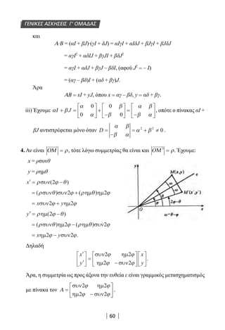 60
και
Α∙Β = (αI + βJ)∙(γI + δJ) = αΙγΙ + αΙδJ + βJγΙ + βJδJ
= αγΙ2
+ αδΙJ + βγJΙ + βδJ2
= αγΙ + αδJ + βγJ – βδΙ, (αφού J2
= – I)
= (αγ – βδ)Ι + (αδ + βγ)J.
Άρα
ΑB = xI + yJ, όπου x = αγ – βδ, y = αδ + βγ.
iii) Έχουμε α β
α
α
β
β
α β
β α
Ι + =





 +
−





 =
−





J
0
0
0
0
, οπότε ο πίνακας αΙ +
βJ αντιστρέφεται μόνο όταν D =
−
= + ≠
α β
β α
α β2 2
0 .
4. Αν είναι ΟΜ = ρ, τότε λόγω συμμετρίας θα είναι και ΟΜ ′ = ρ. Έχουμε:
x = ρσυνθ
y = ρημθ
′ = −x ρ ϕ θσυν( )2
= +( ) ( )ρ θ ϕ ρ θ ϕσυν συν ηµ ηµ2 2
= +x yσυν ηµ2 2ϕ ϕ
′ = −y ρ ϕ θηµ( )2
= −( ) ( )ρ θ ϕ ρ θ ϕσυν ηµ ηµ συν2 2
= −x yηµ συν2 2ϕ ϕ.
Δηλαδή
′
′





 =
−












x
y
x
y
συν ηµ
ηµ συν
2 2
2 2
ϕ ϕ
ϕ ϕ
.
Άρα, η συμμετρία ως προς άξονα την ευθεία ε είναι γραμμικός μετασχηματισμός
με πίνακα τον Α =
−






συν ηµ
ηµ συν
2 2
2 2
ϕ ϕ
ϕ ϕ
.
ΓΕΝΙΚΕΣ ΑΣΚΗΣΕΙΣ Γ’ ΟΜΑΔΑΣ
22-0182-02.indb 60 26/11/2013 4:08:56 μμ
 