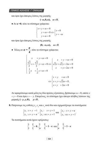 64
και άρα έχει άπειρες λύσεις της μορφής
( ,0, ), .
● Αν α =0, τότε το σύστημα γράφεται:
x y
y
y
x
y
+ + =
+ =
+ =





⇔
=
= −



ω
ω
ω
ω
0
0
0
0
και άρα έχει άπειρες λύσεις της μορφής
R
● Τέλος αν
π
α =
4
, τότε το σύστημα γράφεται:
x y
x y
x y
x y
x y
x
+ + =
+ + =
+ + =









⇔
+ + =
+ + =
+
ω
ω
ω
ω
ω
0
2
2
2
2
0
1
2
1
2
0
0
2 2 2 0
yy + =




 2 0ω
⇔
+ + =
+ + =
+ + =





x y
x y
x y
ω
ω
ω
0
2 0
2 0
.
Αν αφαιρέσουμε κατά μέλη τις δύο πρώτες εξισώσεις, βρίσκουμε ω = 0, οπότε x
+ y = 0 και άρα x = – y. Επομένως, το σύστημα έχει άπειρο πλήθος λύσεων της
μορφής ( ) R.
8. Παίρνουμε τις ευθείες ε1
, ε2
και ε3
ανά δύο και σχηματίζουμε τα συστήματα:
ε
ε κ
1
2
1:
:
x y
x y
+ =
+ =



,
ε
ε κ
1
3
1
1
:
:
x y
x y
+ =
+ =



και
ε κ
ε κ
2
3 1
:
:
x y
x y
+ =
+ =



.
Τα συστήματα αυτά έχουν ορίζουσες:
1 1
1 1
= 0 ,
1 1
1κ
= 1−−κκ και
1 1
1κ
= 1−−κκ
ΓΕΝΙΚΕΣ ΑΣΚΗΣΕΙΣ Γ’ ΟΜΑΔΑΣ
22-0182-02.indb 64 26/11/2013 4:08:58 μμ
 