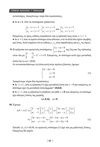 65
αντιστοίχως. Διακρίνουμε τώρα δύο περιπτώσεις:
● Αν κ = 1, τότε τα συστήματα γράφονται:
ε
ε
1
2
1
1
:
:
x y
x y
+ =
+ =



,
ε
ε
1
3
1
1
:
:
x y
x y
+ =
+ =



και
ε
ε
2
3
1
1
:
:
x y
x y
+ =
+ =



.
Επομένως, οι τρεις ευθείες συμπίπτουν και η εξίσωσή τους είναι x + y = 1.
●Αν κ ≠ 1, τότε το πρώτο σύστημα είναι αδύνατο, ενώ τα άλλα δύο έχουν ακριβώς
μια λύση.Αυτό σημαίνει ότι οι ευθείες ε1
, ε2
είναι παράλληλες και η ε3
τις τέμνει.
9. Η ορίζουσα του ομογενούς συστήματος
λ ω
λω
y
y
− =
+ =



0
0
της 2ης και 3ης εξίσωσης
είναι ίση με
λ
λ
λ
−
= + ≠
1
1
1 02
. Επομένως, το σύστημα αυτό έχει μοναδική
λύση την (y,ω) = (0,0).
Αν αντικαταστήσουμε τη λύση αυτή στην πρώτη εξίσωση, έχουμε:
( )λ
ω
− =
=
=





1 0
0
0
x
y (1)
Διακρίνουμε τώρα δύο περιπτώσεις:
● Αν λ ≠ 1 , τότε η εξίσωση (1) έχει μοναδική λύση την x = 0 και επομένως το
σύστημα έχει τη μοναδική λύση (x,y,ω) = (0,0,0).
●Αν λ = 1, τότε η εξίσωση (1) αληθεύει για κάθε x ∈R και επομένως το σύστημα
έχει άπειρες λύσεις της μορφής
∈( 0 0) R.
10. Έχουμε
ΑX X
x
y
x
y
x y
x y
x
y
= ⇔
−
−











 =





 ⇔
−
−





 =

λ
α
α
λ
α
α
λ
λ
3
1
3





⇔
− =
− =



⇔
− − =
− + =



3 3 0
1 0
x y x
x y y
x y
x y
α λ
α λ
λ α
α λ
( )
( ) .
(1)
Επειδή ( , ) (0,0)x y ≠ , το ομογενές σύστημα (1) έχει και μη μηδενικές λύσεις.
Επομένως θα ισχύει:
ΓΕΝΙΚΕΣ ΑΣΚΗΣΕΙΣ Γ’ ΟΜΑΔΑΣ
22-0182-02.indb 65 26/11/2013 4:08:58 μμ
 