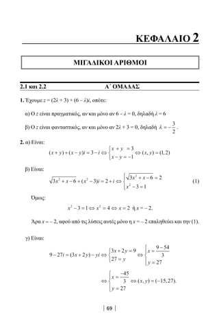 69
ΚΕΦΑΛΑΙΟ 2
ΜΙΓΑΔΙΚΟΙ ΑΡΙΘΜΟΙ
2.1 και 2.2 Α΄ ΟΜΑΔΑΣ
1. Έχουμε z = (2λ + 3) + (6 – λ)i, οπότε:
α) Ο z είναι πραγματικός, αν και μόνο αν 6 – λ = 0, δηλαδή λ = 6
β) Ο z είναι φανταστικός, αν και μόνο αν 2λ + 3 = 0, δηλαδή λ = −
3
2
.
2. α) Είναι:
( ) ( ) ( , ) ( , )x y x y i i
x y
x y
x y+ + − = − ⇔
+ =
− = −



⇔ =3
3
1
1 2
β) Είναι:
3 6 3 2
3 6 2
3 1
2 2
2
2
x x x i i
x x
x
+ − + − = + ⇔
+ − =
− =




( ) (1)
Όμως:
x x x2 2
3 1 4 2− = ⇔ = ⇔ = ή x = – 2.
Άρα x = – 2, αφού από τις λύσεις αυτές μόνο η x = – 2 επαληθεύει και την (1).
γ) Είναι:
9 27 3 2
3 2 9
27
9 54
3
27
− = + − ⇔
+ =
=



⇔
=
−
=




i x y yi
x y
y
x
y
( )
⇔
=
−
=




⇔ = −
x
y
x y
45
3
27
15 27( , ) ( , ).
22-0182-02.indb 69 26/11/2013 4:08:59 μμ
 