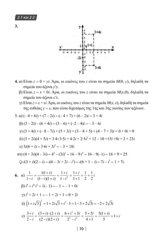 70
2.1 και 2.2
3.
4. α) Είναι z = 0 + yi. Άρα, οι εικόνες του z είναι τα σημεία M(0, y), δηλαδή τα
σημεία του άξονα y′y.
β) Είναι z = x + 0i. Άρα, οι εικόνες του z είναι τα σημεία Μ(x,0), δηλαδή τα
σημεία του άξονα x′x.
γ) Είναι z = x + xi.Άρα, οι εικόνες του z είναι τα σημεία Μ(x, x), δηλαδή τα σημεία
της ευθείας y = x, που είναι διχοτόμος της 1ης και 3ης γωνίας των αξόνων.
5. α) (– 4 + 6i) + (7 – 2i) = (– 4 + 7) + (6 – 2)i = 3 + 4i
β) (3 – 2i) – (6 + 4i) = (3 – 6) + (–2 – 4)i = – 3 – 6i
γ) (3 + 4i) + (– 8 – 7i) + (5 + 3i) = (3 – 8 + 5) + (4 – 7 + 3)i = 0 + 0i = 0
δ) (3 + 2i)(4 + 5i) = 3∙4+3∙5i + 4∙2i + 2∙5i2
= 12 – 10 +15i +8i = 2 + 23i
ε) 3i(6 + i) = 3∙6i + 3i2
= – 3 + 18i
στ) (4 + 3i)(4 – 3i) = 42
– (3i)2
= 16 – 9∙i2
= 16 – 9(–1) = 16 + 9 = 25
ζ) i(3 + i)(2 – i) = i(6 – 3i + 2i – i2
) = i(6 + 1 – i) = 7i – i2
= 1 + 7i.
6. α)
1
1
1 1
1 1
1
1
1
1 1
1
2
1
22
−
=
+
− +
=
+
−
=
+
+
= +
i
i
i i
i
i
i
i
( )
( )( )
β) i6
= i4
∙i2
= 1(– 1) = – 1 = – 1 + 0i
γ) i2
+ 2i + 1 = – 1 + 2i + 1 = 0 + 2i
δ) 1 3 1 2 3 3 1 3 2 3 2 2 3
2
2
+( ) = + + ⋅ = − + = − +i i i i i
ε)
3
2
3 2
2 2
6 5
2
5 5
4 1
5 1
5
2
2 2
+
−
=
+ ⋅ +
− +
=
+ +
−
=
+
+
=
+
=
i
i
i i
i i
i i
i
i i( ) ( )
( )( )
( )
11+ i
22-0182-02.indb 70 26/11/2013 4:08:59 μμ
 