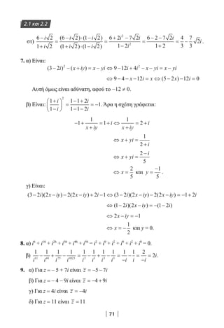 71
2.1 και 2.2
στ)
6 2
1 2
6 2 1 2
1 2 1 2
6 2 7 2
1 2
6 2 7 22
2
−
+
=
− ⋅ −
+ ⋅ −
=
+ −
−
=
− −i
i
i i
i i
i i
i
i( ) ( )
( ) ( ) 11 2
4
3
7
3
2
+
= − i .
7. α) Είναι:
( ) ( )3 2 9 12 42 2
− − + = − ⇔ − + − − = −i x iy x yi i i x yi x yi
⇔ − − − = ⇔ − − =9 4 12 5 2 12 0x i x x i( )
Αυτή όμως είναι αδύνατη, αφού το − ≠12 0.
β) Είναι:
1
1
1 1 2
1 1 2
1
2
+
−





 =
− +
− −
= −
i
i
i
i
. Άρα η σχέση γράφεται:
− +
+
= + ⇔
+
= +1
1
1
1
2
x iy
i
x iy
i
⇔ + =
+
x yi
i
1
2
⇔ + =
−
x yi
i2
5
⇔ =x
2
5
και y =
−1
5
.
γ) Είναι:
( )( ) ( ) ( )( ) ( )3 2 2 2 2 2 1 3 2 2 2 2 1 2− − − − + − ⇔ − − − − = − +i x iy x iy i i x iy x iy i
⇔ − − = − −( )( ) ( )1 2 2 1 2i x iy i
⇔ − = −2 1x iy
⇔ = −x
1
2
και y = 0.
8. α) i6
+ i16
+ i26
+ i36
+ i46
+ i56
= i2
+ i0
+ i2
+ i0
+ i2
+ i0
= 0.
β)
1 1 1 1 1 1 1 1 1 1 2
211 41 75 1023 3 1 3 3
i i i i i i i i i i i
i− + − = − + − =
−
− =
−
= .
9. α) Για z = – 5 + 7i είναι z i= − −5 7
β) Για z = – 4 – 9i είναι z i= − +4 9
γ) Για z = 4i είναι z i= −4
δ) Για z = 11 είναι z =11
22-0182-02.indb 71 26/11/2013 4:08:59 μμ
 