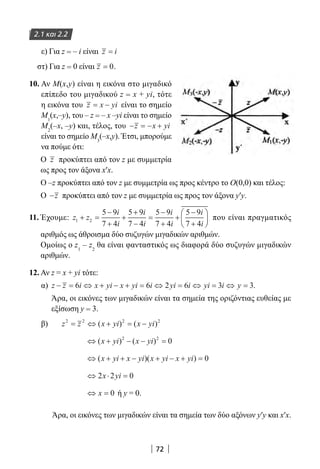 72
ε) Για z = – i είναι z i=
στ) Για z = 0 είναι z = 0.
10. Αν M(x,y) είναι η εικόνα στο μιγαδικό
επίπεδο του μιγαδικού z = x + yi, τότε
η εικόνα του z x yi= − είναι το σημείο
Μ1
(x,–y), του – z = – x –yi είναι το σημείο
M2
(–x, –y) και, τέλος, του − = − +z x yi
είναι το σημείο Μ3
(–x,y). Έτσι, μπορούμε
να πούμε ότι:
Ο z προκύπτει από τον z με συμμετρία
ως προς τον άξονα x′x.
Ο –z προκύπτει από τον z με συμμετρία ως προς κέντρο το Ο(0,0) και τέλος:
Ο −z προκύπτει από τον z με συμμετρία ως προς τον άξονα y′y.
11. Έχουμε: z z
i
i
i
i
i
i
i
i
1 2
5 9
7 4
5 9
7 4
5 9
7 4
5 9
7 4
+ =
−
+
+
+
−
=
−
+
+
−
+





 που είναι πραγματικός
αριθμός ως άθροισμα δύο συζυγών μιγαδικών αριθμών.
Ομοίως ο z1
– z2
θα είναι φανταστικός ως διαφορά δύο συζυγών μιγαδικών
αριθμών.
12. Αν z = x + yi τότε:
α) z z i x yi x yi i yi i yi i y− = ⇔ + − + = ⇔ = ⇔ = ⇔ =6 6 2 6 3 3.
Άρα, οι εικόνες των μιγαδικών είναι τα σημεία της οριζόντιας ευθείας με
εξίσωση y = 3.
β)	 z z x yi x yi2 2 2 2
= ⇔ + = −( ) ( )
⇔ + − − =( ) ( )x yi x yi2 2
0
⇔ + + − + − + =( )( )x yi x yi x yi x yi 0
⇔ ⋅ =2 2 0x yi
⇔ =x 0 ή y = 0.
Άρα, οι εικόνες των μιγαδικών είναι τα σημεία των δύο αξόνων y′y και x′x.
2.1 και 2.2
22-0182-02.indb 72 26/11/2013 4:09:00 μμ
 
