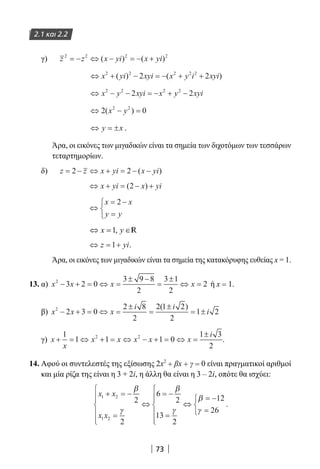 73
2.1 και 2.2
γ) 	 z z x yi x yi2 2 2 2
= − ⇔ − = − +( ) ( )
⇔ + − = − + +x yi xyi x y i xyi2 2 2 2 2
2 2( ) ( )
⇔ − − = − + −x y xyi x y xyi2 2 2 2
2 2
⇔ − =2 02 2
( )x y
⇔ = ±y x .
Άρα, οι εικόνες των μιγαδικών είναι τα σημεία των διχοτόμων των τεσσάρων
τεταρτημορίων.
δ) 	 z z x yi x yi= − ⇔ + = − −2 2 ( )
⇔ + = − +x yi x yi( )2
⇔
= −
=



x x
y y
2
1,x y⇔ = ∈R
⇔ = +z yi1 .
Άρα, οι εικόνες των μιγαδικών είναι τα σημεία της κατακόρυφης ευθείας x = 1.
13. α) x x x x2
3 2 0
3 9 8
2
3 1
2
2− + = ⇔ =
± −
=
±
⇔ = ή x = 1.
β) x x x
i i
i2
2 3 0
2 8
2
2 1 2
2
1 2− + = ⇔ =
±
=
±
= ±
( )
γ) x
x
x x x x x
i
+ = ⇔ + = ⇔ − + = ⇔ =
±1
1 1 1 0
1 3
2
2 2
.
14. Αφού οι συντελεστές της εξίσωσης 2x2
+ βx + γ = 0 είναι πραγματικοί αριθμοί
και μία ρίζα της είναι η 3 + 2i, η άλλη θα είναι η 3 – 2i, οπότε θα ισχύει:
x x
x x
1 2
1 2
2
2
6
2
13
2
12
26
+ = −
=






⇔
= −
=






⇔
= −
=



β
γ
β
γ
β
γ
.
22-0182-02.indb 73 26/11/2013 4:09:00 μμ
 