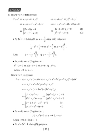 75
2.1 και 2.2
5. α) Αν z = x + yi τότε έχουμε:
z z x yi x yi= ⇔ − = +2 2
( ) 		 ⇔ − = + +x yi x yi xyi2 2
2( )
⇔ − = − +x yi x y xyi2 2
2 	 ⇔ − − + + =( ) ( )x y x x yi2 2
2 1 0
⇔
+ =
− − =



( )2 1 0
02 2
x y
x y x
			
2 2
2 1 0 ή = 0
0
x y
x y x
+ =
⇔ 
− − =
(1)
	
				
(2)
● Αν 2x + 1 = 0, δηλαδή αν x = −
1
2
, τότε η (2) γράφεται:
1
4
1
2
0
3
4
3
2
2 2
− + = ⇔ = ⇔ = ±y y y .
Άρα: z i= − +
1
2
3
2
ή z i= − −
1
2
3
2
.
● Αν y = 0, τότε η (2) γράφεται:
x x x x x2
0 1 0 0− = ⇔ − = ⇔ =( ) ή x = 1.
Άρα: z = 0 ή z = 1.
β) Αν z = x + yi, έχουμε:
z z x yi x yi x yi x x yi x yi yi= ⇔ − = + ⇔ − = + + +3 3 3 2 2 3
3 3( ) ( ) ( )
⇔ − = + − −x yi x x yi xy y i3 2 2 3
3 3
⇔ − = − + −x yi x xy x y yi( ) ( )3 2 2 2
3 3
⇔
− =
− = −




⇔
− − =
− + =




x xy x
x y y y
x x y
y x y
3 2
2 2
2 2
2 2
3
3
3 1 0
3 1 0( )
( )
( )
2 2
2 2
0 ή 3 1 0
(3 1) 0 (2)
(1)x x y
y x y
 = − − =
⇔ 
− + =
	
● Αν x = 0, τότε η (2) γράφεται:
y y y( )1 0 02
− = ⇔ = ή y = ±1.
Άρα: z = 0 ή z = i ή z = – i.
● Αν x2
= 3y2
+ l, τότε η (2) γράφεται:
22-0182-02.indb 75 26/11/2013 4:09:01 μμ
 