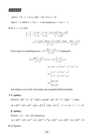 76
2.1 και 2.2
y y y y y y[ ( ) ] ( )3 3 1 1 8 4 0 02 2 2
+ − + ⇔ + = ⇔ = .
Άρα x2
= 1, οπότε x = 1 ή x = – 1 και επομένως z = 1 ή z = – 1.
6. Αν z = x + yi, τότε:
z
z
z
z
x yi
x yi
x yi
x yi
x yi x yi
x yi
+ =
+
−
+
−
+
=
+ + −
−
( ) ( )
( )
2 2
2 2
=
+ + + + −
+
=
−
+
x yi xyi x yi xyi
x y
x y
x y
2 2 2 2
2 2
2 2
2 2
2 2 2( ) ( ) ( )
.
Έτσι, αρκεί να αποδείξουμε ότι − ≤
−
+
≤2
2
2
2 2
2 2
( )x y
x y
. Πράγματι:
− ≤
−
+
≤ ⇔ − ≤
−
+
≤2
2
2 1 1
2 2
2 2
2 2
2 2
( )x y
x y
x y
x y
⇔ − + ≤ − ≤ +( )x y x y x y2 2 2 2 2 2
⇔
− − ≤ −
− ≤ +




x y x y
x y x y
2 2 2 2
2 2 2 2
⇔
≤
≤




0 2
0 2
2
2
x
y
που ισχύουν και οι δύο. Άρα ισχύει και η αρχική διπλή ανισότητα.
7. α΄ τρόπος:
Είναι (α + βi)2
= α2
– β2
+ 2αβi =z και (β – αi)2
= β2
– α2
– 2αβi = – z. Άρα
( ) ( ) ( ) ( ) ( )α β β α α β β α+ + − = +( ) + −( ) = + − = − =i i i i z z z z10 10 2 5 2 5 5 5 5 5
0.
β΄ τρόπος:
Είναι β – αi = – i(α + βi). Επομένως:
( ) ( ) ( ) ( ) ( ) ( )α β β α α β α β α β α β+ + − = + + + = + − + =i i i i i i i10 10 10 10 10 10 10
0.
8. α) Έχουμε:
22-0182-02.indb 76 26/11/2013 4:09:01 μμ
 
