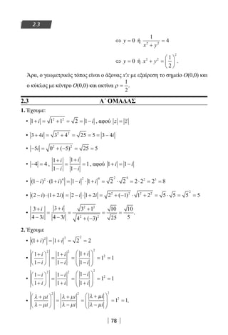 78
2.3
⇔ =y 0 ή
1
42 2
x y+
=
⇔ =y 0 ή x y2 2
2
1
2
+ =





 .
Άρα, ο γεωμετρικός τόπος είναι ο άξονας x′x με εξαίρεση το σημείο Ο(0,0) και
ο κύκλος με κέντρο Ο(0,0) και ακτίνα ρ =
1
2
.
2.3 Α΄ ΟΜΑΔΑΣ
1. Έχουμε:
• 1 1 1 2 12 2
+ = + = = −i i , αφού z z=
• 3 4 3 4 25 5 3 42 2
+ = + = = = −i i
• − = + − = =5 0 5 25 52 2
i ( )
• − =4 4 ,
1
1
1
1
1
+
−
=
+
−
=
i
i
i
i
, αφού 1 1+ = −i i
• ( ) ( )1 1 1 1 2 2 2 2 2 82 4 2 4 2 4
2 3
− ⋅ + = − ⋅ + = ⋅ = ⋅ = =i i i i
• ( ) ( ) ( )2 1 2 2 1 2 2 1 1 2 5 5 5 52 2 2 2
2
− ⋅ + = − ⋅ + = + − ⋅ + = ⋅ = =i i i i
•
3
4 3
3
4 3
3 1
4 3
10
25
10
5
2 2
2 2
+
−
=
+
−
=
+
+ −
= =
i
i
i
i ( )
.
2. Έχουμε
• ( )1 1 2 22 2 2
+ = + = =i i
•
1
1
1
1
1
1
1 1
2 2 2
2+
−





 =
+
−
=
+
−






= =
i
i
i
i
i
i
•
1
1
1
1
1
1
1 1
2 2 2
2−
+





 =
−
+
=
−
+






= =
i
i
i
i
i
i
•
λ µ
λ µ
λ µ
λ µ
λ µ
λ µ
+
−





 =
+
−
=
+
−






= =
i
i
i
i
i
i
2 2 2
2
1 1.
22-0182-02.indb 78 26/11/2013 4:09:02 μμ
 