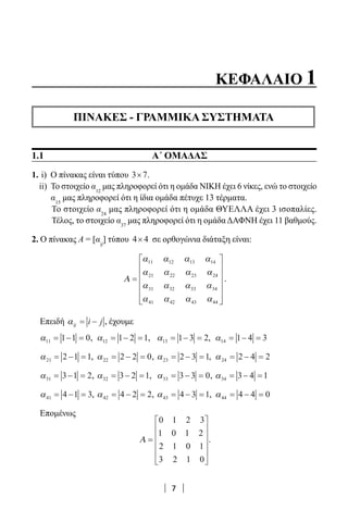 7
ΚΕΦΑΛΑΙΟ 1
ΠΙΝΑΚΕΣ - ΓΡΑΜΜΙΚΑ ΣΥΣΤΗΜΑΤΑ
1.1			 Α΄ ΟΜΑΔΑΣ
1. i) Ο πίνακας είναι τύπου 3 7× .
ii) Το στοιχείο α12
μας πληροφορεί ότι η ομάδα ΝΙΚΗ έχει 6 νίκες, ενώ το στοιχείο
α15
μας πληροφορεί ότι η ίδια ομάδα πέτυχε 13 τέρματα.
Το στοιχείο α24
μας πληροφορεί ότι η ομάδα ΘΥΕΛΛΑ έχει 3 ισοπαλίες.
Τέλος, το στοιχείο α37
μας πληροφορεί ότι η ομάδα ΔΑΦΝΗ έχει 11 βαθμούς.
2. Ο πίνακας A = [αij
] τύπου 4 4× σε ορθογώνια διάταξη είναι:
Α =







α α α α
α α α α
α α α α
α α α α
11 12 13 14
21 22 23 24
31 32 33 34
41 42 43 44 





.
Επειδή αij = −i j , έχουμε
α11 1 1 0= − = , α12 1 2 1= − = , α13 1 3 2= − = , α14 1 4 3= − =
α21 2 1 1= − = , α22 2 2 0= − = , α23 2 3 1= − = , α24 2 4 2= − =
α31 3 1 2= − = , α32 3 2 1= − = , α33 3 3 0= − = , α34 3 4 1= − =
α41 4 1 3= − = , α42 4 2 2= − = , α43 4 3 1= − = , α44 4 4 0= − =
Επομένως
Α =












0 1 2 3
1 0 1 2
2 1 0 1
3 2 1 0
.
22-0182-02.indb 7 26/11/2013 4:08:42 μμ
 