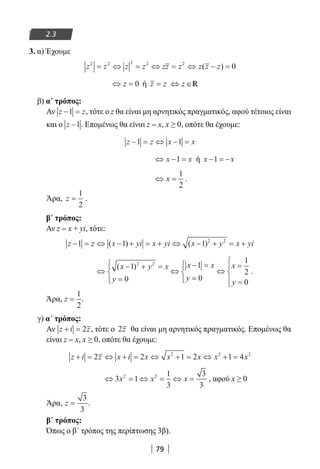 79
2.3
3. α) Έχουμε
z z z z zz z z z z2 2 2 2 2
0= ⇔ = ⇔ = ⇔ − =( )
⇔ =z 0 ή z z= z⇔ ∈R
β) α΄ τρόπος:
Αν z z− =1 , τότε ο z θα είναι μη αρνητικός πραγματικός, αφού τέτοιος είναι
και ο z −1. Επομένως θα είναι z = x, x ≥ 0, οπότε θα έχουμε:
z z x x− = ⇔ − =1 1
⇔ − =x x1 ή x x− = −1
⇔ =x
1
2
.
Άρα, z =
1
2
.
β΄ τρόπος:
Αν z = x + yi, τότε:
z z x yi x yi x y x yi− = ⇔ − + = + ⇔ − + = +1 1 1 2 2
( ) ( )
⇔
− + =
=




⇔
− =
=




⇔
=
=




( )x y x
y
x x
y
x
y
1
0
1
0
1
2
0
2 2
.
Άρα, z =
1
2
.
γ) α΄ τρόπος:
Αν z i z+ = 2 , τότε ο 2z θα είναι μη αρνητικός πραγματικός. Επομένως θα
είναι z = x, x ≥ 0, οπότε θα έχουμε:
z i z x i x x x x x+ = ⇔ + = ⇔ + = ⇔ + =2 2 1 2 1 42 2 2
⇔ = ⇔ = ⇔ =3 1
1
3
3
3
2 2
x x x , αφού x ≥ 0
Άρα, z =
3
3
.
β΄ τρόπος:
Όπως ο β΄ τρόπος της περίπτωσης 3β).
22-0182-02.indb 79 26/11/2013 4:09:02 μμ
 