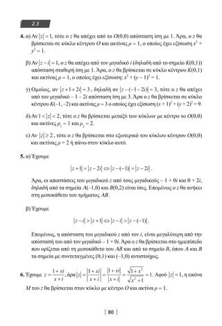 80
2.3
4. α) Αν z =1, τότε ο z θα απέχει από το Ο(0,0) απόσταση ίση με 1. Άρα, ο z θα
βρίσκεται σε κύκλο κέντρου Ο και ακτίνας ρ = 1, ο οποίος έχει εξίσωση x2
+
y2
= 1.
β) Αν z i− =1, ο z θα απέχει από τον μιγαδικό i (δηλαδή από το σημείο Κ(0,1))
απόσταση σταθερή ίση με 1. Άρα, ο z θα βρίσκεται σε κύκλο κέντρου Κ(0,1)
και ακτίνας ρ = 1, ο οποίος έχει εξίσωση: x2
+ (y – 1)2
= 1.
γ) Ομοίως, αν z i+ + =1 2 3 , δηλαδή αν z i− − − =( )1 2 3, τότε ο z θα απέχει
από τον μιγαδικό – 1 – 2i απόσταση ίση με 3. Άρα ο z θα βρίσκεται σε κύκλο
κέντρου Κ(–1, –2) και ακτίνας ρ = 3 ο οποίος έχει εξίσωση (x + 1)2
+ (y + 2)2
= 9.
δ) Αν 1 2 z , τότε ο z θα βρίσκεται μεταξύ των κύκλων με κέντρο το Ο(0,0)
και ακτίνες ρ1
= 1 και ρ2
= 2.
ε) Αν z ≥ 2 , τότε ο z θα βρίσκεται στο εξωτερικό του κύκλου κέντρου Ο(0,0)
και ακτίνας ρ = 2 ή πάνω στον κύκλο αυτό.
5. α) Έχουμε
z z i z z i+ = − ⇔ − − = −1 2 1 2( ) .
Άρα, οι αποστάσεις του μιγαδικού z από τους μιγαδικούς – 1 + 0i και 0 + 2i,
δηλαδή από τα σημεία Α(–1,0) και Β(0,2) είναι ίσες. Επομένως ο z θα ανήκει
στη μεσοκάθετο του τμήματος ΑΒ.
β) Έχουμε
z i z z i z−  + ⇔ −  − −1 1( ) .
Επομένως, η απόσταση του μιγαδικού z από τον i, είναι μεγαλύτερη από την
απόστασή του από τον μιγαδικό – 1 + 0i. Άρα ο z θα βρίσκεται στο ημιεπίπεδο
που ορίζεται από τη μεσοκάθετο του ΑΒ και από το σημείο Β, όπου Α και Β
τα σημεία με συντεταγμένες (0,1) και (–1,0) αντιστοίχως.
6. Έχουμε z
xi
x i
=
+
+
1
, άρα z
xi
x i
xi
x i
x
x
=
+
+
=
+
+
=
+
+
=
1 1 1
1
1
2
2
. Αφού z =1, η εικόνα
Μ του z θα βρίσκεται στον κύκλο με κέντρο Ο και ακτίνα ρ = 1.
22-0182-02.indb 80 26/11/2013 4:09:03 μμ
 