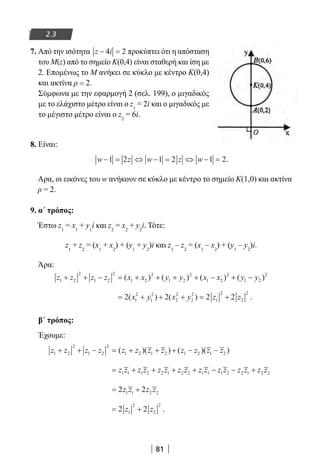 81
2.3
7. Από την ισότητα z i− =4 2 προκύπτει ότι η απόσταση
του Μ(z) από το σημείο Κ(0,4) είναι σταθερή και ίση με
2. Επομένως το Μ ανήκει σε κύκλο με κέντρο Κ(0,4)
και ακτίνα ρ = 2.
Σύμφωνα με την εφαρμογή 2 (σελ. 199), ο μιγαδικός
με το ελάχιστο μέτρο είναι ο z1
= 2i και ο μιγαδικός με
το μέγιστο μέτρο είναι ο z2
= 6i.
8. Είναι:
w z w z w− = ⇔ − = ⇔ − =1 2 1 2 1 2.
Αρα, οι εικόνες του w ανήκουν σε κύκλο με κέντρο το σημείο Κ(1,0) και ακτίνα
ρ = 2.
9. α΄ τρόπος:
Έστω z1
= x1
+ y1
i και z2
= x2
+ y2
i. Τότε:
z1
+ z2
= (x1
+ x2
) + (y1
+ y2
)i και z1
– z2
= (x1
– x2
) + (y1
– y2
)i.
Άρα:
z z z z x x y y x x y y1 2
2
1 2
2
1 2
2
1 2
2
1 2
2
1 2
2
+ + − = + + + + − + −( ) ( ) ( ) ( )
= + + + = +2 2 2 21
2
1
2
2
2
2
2
1
2
2
2
( ) ( )x y x y z z .
β΄ τρόπος:
Έχουμε:
z z z z z z z z z z z z1 2
2
1 2
2
1 2 1 2 1 2 1 2+ + − = + + + − −( )( ) ( )( )
= + + + + − − +z z z z z z z z z z z z z z z z1 1 1 2 2 1 2 2 1 1 1 2 2 1 2 2
= +2 21 1 2 2z z z z
= +2 21
2
2
2
z z .
22-0182-02.indb 81 26/11/2013 4:09:03 μμ
 