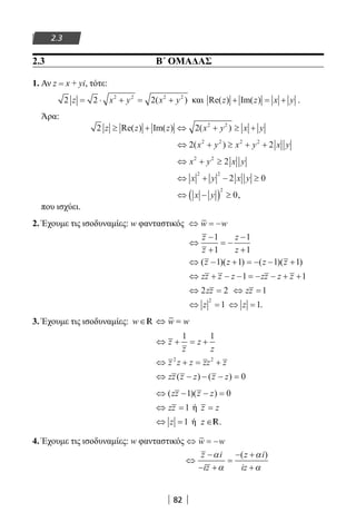 82
2.3
Άρα:
2 2 2 2
z z z x y x y≥ + ⇔ + ≥ +Re( ) Im( ) ( )
⇔ + ≥ + +2 22 2 2 2
( )x y x y x y
⇔ + ≥x y x y2 2
2
⇔ + − ≥x y x y
2 2
2 0
⇔ −( ) ≥x y
2
0,
που ισχύει.
2. Έχουμε τις ισοδυναμίες: w φανταστικός ⇔ = −w w
⇔
−
+
= −
−
+
z
z
z
z
1
1
1
1
⇔ − + = − − +( )( ) ( )( )z z z z1 1 1 1
⇔ + − − = − − + +zz z z zz z z1 1
⇔ =2 2zz ⇔ =zz 1
⇔ =z
2
1 ⇔ =z 1.
3. Έχουμε τις ισοδυναμίες:
⇔ + = +z
z
z
z
1 1
⇔ + = +z z z zz z2 2
⇔ − − − =zz z z z z( ) ( ) 0
⇔ − − =( )( )zz z z1 0
⇔ =zz 1 ή z z=
⇔ =z 1 ή z ∈R.
4. Έχουμε τις ισοδυναμίες: w φανταστικός ⇔ = −w w
⇔
−
− +
=
− +
+
z i
iz
z i
iz
α
α
α
α
( )
2.3 Β΄ ΟΜΑΔΑΣ
1. Αν z = x + yi, τότε:
2 2 22 2 2 2
z x y x y= ⋅ + = +( ) και Re( ) Im( )z z x y+ = + .
22-0182-02.indb 82 26/11/2013 4:09:06 μμ
 